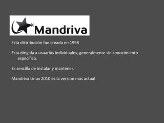 Esta distribución fue creada en 1998  Esta dirigida a usuarios individuales, generalmente sin conocimiento específico. Es sencilla de instalar y mantener. Mandriva Linux 2010 es la version mas actual 