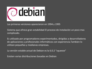 Las primeras versiones aparecieron en 1994 y 1995 Sistema que ofrece gran estabilidad El proceso de instalación un poco mas complicado. Es utilizado por programadores experimentados, dirigidas a desarrolladores de aplicaciones y profesionales informáticos con experiencia.Tambien lo utilizan pequeñas y medianas empresas. La versión estable actual de Debian es la 6.0.2 “squeeze” Existen varias distribuciones basadas en Debian 