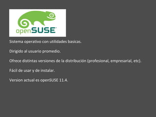 Sistema operativo con utilidades basicas. Dirigido al usuario promedio. Ofrece distintas versiones de la distribución (profesional, empresarial, etc). Fácil de usar y de instalar. Version actual es openSUSE 11.4. 