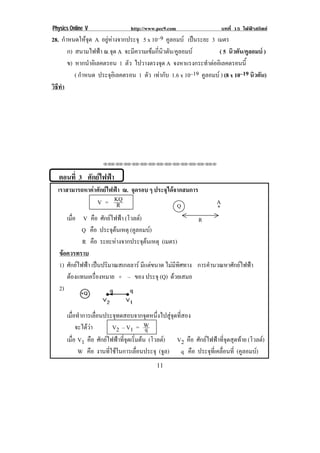 Physics Online V                 http://www.pec9.com                     บทที่ 15 ไฟฟาสถิตย
28. กําหนดใหจุด A อยูหางจากประจุ 5 x 10–9 คูลอมบ เปนระยะ 3 เมตร
       ก) สนามไฟฟา ณ.จด A จะมีความเขมกี่นิวตัน/คูลอมบ
                          ุ                                        ( 5 นิวตัน/คูลอมบ )
       ข) หากนําอิเลคตรอน 1 ตัว ไปวางตรงจุด A จงหาแรงกระทําตออิเลคตรอนนี้
          ( กําหนด ประจอเิ ลคตรอน 1 ตัว เทากับ 1.6 x 10–19 คูลอมบ ) (8 x 10–19 นิวตัน)
                        ุ
วธทา
 ิี ํ




                     !!"!"!"!"!"!"!"!"!"!"!"!"!""



! ตอนที่ 3 !ศักยไฟฟา!
!!!เราสามารถหาคาศักยไฟฟา ณ. จุดรอบ ๆ ประจุไดจากสมการ!
                 V = KQ !R                       Q!                  A
      !
                                                                     *!
      เมือ !!!V !คือ ศักยไฟฟา (โวลต)!
          ่                                              R!
      ! Q คือ ประจตนเหตุ (คูลอมบ)
                           ุ
              R คือ ระยะหางจากประจตนเหตุ (เมตร)
                                       ุ 
   ขอควรทราบ!
    
! 1) ศักยไฟฟา เปนปริมาณสเกลลาร มีแตขนาด ไมมีทิศทาง การคํานวณหาศักยไฟฟา !
 ! ! ตองแทนเครองหมาย + – ของ ประจุ (Q) ดวยเสมอ
                  ่ื
   2)
!
! ! เมอทาการเลอนประจทดสอบจากจดหนงไปสจดทสอง!
         ่ื ํ     ่ื      ุ             ุ ่ึ      ู ุ ่ี
  ! ! จะไดวา! ! V2 – V1 = W           q
! ! เมือ!V1 คือ ศักยไฟฟาที่จุดเริ่มตน (โวลต) !!!V2 คือ ศักยไฟฟาที่จุดสุดทาย (โวลต)
       ่                                      
            W คือ งานที่ใชในการเลื่อนประจุ (จล) q คือ ประจทเ่ี คลอนท่ี (คูลอมบ)
                                                ู               ุ ่ื
!                                          ""!
 