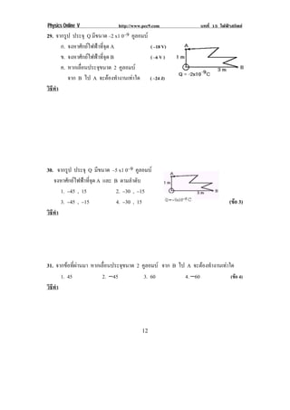 Physics Online V              http://www.pec9.com              บทที่ 15 ไฟฟาสถิตย
29. จากรูป ประจุ Q มีขนาด –2 x1 0–9 คูลอมบ
      ก. จงหาศักยไฟฟาที่จุด A             ( –18 V)
! ! ข. จงหาศักยไฟฟาที่จุด B               ( –6 V )
      ค. หากเลอนประจขนาด 2 คูลอมบ
              ่ื       ุ
         จาก B ไป A จะตองทํางานเทาใด ( –24 J) !
วธทา
 ิี ํ




!
!
30. จากรูป ประจุ Q มีขนาด –5 x1 0–9 คูลอมบ
    จงหาศักยไฟฟาที่จุด A และ B ตามลําดับ
! ! 1. −45 , 15!! ! ! ! 2. −30 , −15! ! !
! ! 3. −45 , −15! ! ! ! 4. −30 , 15!! ! ! ! ! ! ! ! ! ! ! ! (ขอ 3)!
                                                              
วธทา
  ิี ํ




31. จากขอที่ผานมา หากเลอนประจขนาด 2 คูลอมบ จาก B ไป A จะตองทํางานเทาใด
                         ่ื    ุ
      1. 45             2. −45         3. 60          4. −60              (ขอ 4)!
วธทา
 ิี ํ




!                                       "%!
 