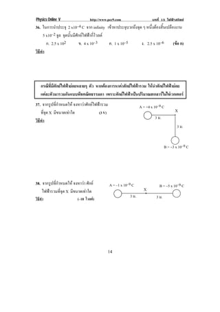 Physics Online V               http://www.pec9.com                    บทที่ 15 ไฟฟาสถิตย
36. ในการนาประจุ 2 x10–4 C จาก infinity เขาหาประจุบวกถึงจุด ๆ หนงตองสนเปลองงาน
              ํ                                                   ่ึ  ้ิ ื
      5 x10–2 จล จุดนั้นมีศักยไฟฟากี่โวลต
                ู
        ก. 2.5 x 102        ข. 4 x 10–3      ค. 1 x 10–5    ง. 2.5 x 10–6   (ขอ ก)
                                                                              
วธทา
 ิี ํ



!


       กรณทมศกยไฟฟายอยหลายๆ ตัว หากตองการหาคาศักยไฟฟารวม ใหนําศักยไฟฟายอย
           ี ่ี ี ั   
       แตละตัวมารวมกันแบบพีชคณิตธรรมดา เพราะศักยไฟฟาเปนปริมาณสเกลารไมใชเวกเตอร
37. จากรูปที่กําหนดให จงหาวาศักยไฟฟารวม                       A = +4 x 10–9 C!
   ทจด X มีขนาดเทาใด
      ่ี ุ                            (3 V)                                               X
                                                                           3 ม.!          *!
วธทา
 ิี ํ
                                                                                            3 ม.!


                                                                                    B = −3 x 10–9 C!




38. จากรูปที่กําหนดให จงหาวา ศักย          A = –1 x 10–9 C!                B = −5 x 10–9 C!
    ไฟฟารวมที่จุด X มีขนาดเทาใด                                   X
                                                          3 ม.!      *!
วิธทา
   ี ํ                     (–18 โวลต)                                      3 ม.!




!                                            "'!
 