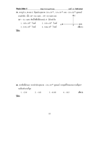 Physics Online V               http://www.pec9.com                บทที่ 15 ไฟฟาสถิตย
39. จากรูป A , B และ C มจดประจขนาด 3.0 x 10–6 , 1.0 x 10–6 และ –1.0 x 10–6 คูลอมบ
                        ีุ       ุ
   ตามลําดับ เมือ AP = 0.6 เมตร , CP = 0.3 เมตร และ
                 ่                                                     •! C
   BP = 0.1 เมตร ศักยไฟฟาที่ตําแหนง P มีคาเทาใด
      1. 1.05 x 105 โวลต          2. 1.83 x 105 โวลต A •!                    •!B
                                                                       P
      3. 2.10 x 105 โวลต          4. 3.66x 105 โวลต                        (ขอ 1 )
                                                                               
วธทา
 ิี ํ




40. จากขอที่ผานมา หากนําประจุขนาด –1.0 x 10–6 คูลอมบ จากจุดที่ไกลมากมาวางที่จุด P
   จะตองทํางานกี่จูล
      1. –2.10          2. –1.05          3. –0.105        4. –10.5            (ขอ 3)
                                                                                  
วธทา
 ิี ํ




!                                        "(!
 