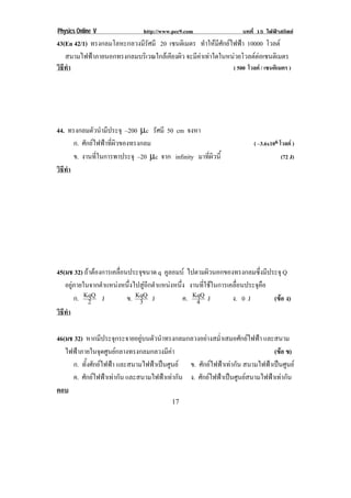 Physics Online V                http://www.pec9.com                  บทที่ 15 ไฟฟาสถิตย
43(En 42/1) ทรงกลมโลหะกลวงมีรัศมี 20 เซนตเิ มตร ทําใหมีศักยไฟฟา 10000 โวลต !
! สนามไฟฟาภายนอกทรงกลมบริเวณใกลเคียงผิว จะมีคาเทาใดในหนวยโวลตตอเซนติเมตร
                                                                       
วธทา
 ิี ํ                                                         ( 500 โวลต / เซนติเมตร )




44. ทรงกลมตัวนํามีประจุ –200 µc รศมี 50 cm จงหา
                                   ั
      ก. ศักยไฟฟาที่ผิวของทรงกลม                                       ( –3.6x106 โวลต )
      ข. งานที่ในการพาประจุ –20 µc จาก infinity มาที่ผิวนี้                         (72 J)
วธทา
 ิี ํ




45(มช 32) ถาตองการเคลอนประจขนาด q คูลอมบ ไปตามผิวนอกของทรงกลมซึ่งมีประจุ Q
                     ่ื      ุ
   อยูภายในจากตําแหนงหนึ่งไปสูอีกตําแหนงหนึ่ง งานที่ใชในการเคลื่อนประจุคือ
       ก. KqQ J
            2             ข. KqQ J
                              3                 ค. KqQ J
                                                    4             ง. 0 J        (ขอ ง)
                                                                                  
วธทา
 ิี ํ

46(มช 32) หากมีประจุกระจายอยูบนตัวนําทรงกลมกลวงอยางสม่ําเสมอศักยไฟฟา และสนาม
   ไฟฟาภายในจุดศูนยกลางทรงกลมกลวงมีคา                                      (ขอ ข)
                                                                                
     ก. ทั้งศักยไฟฟา และสนามไฟฟาเปนศูนย ข. ศักยไฟฟาเทากัน สนามไฟฟาเปนศูนย
     ค. ศักยไฟฟาเทากัน และสนามไฟฟาเทากัน! ง. ศักยไฟฟาเปนศูนยสนามไฟฟาเทากัน!
ตอบ
!                                         "*!
 