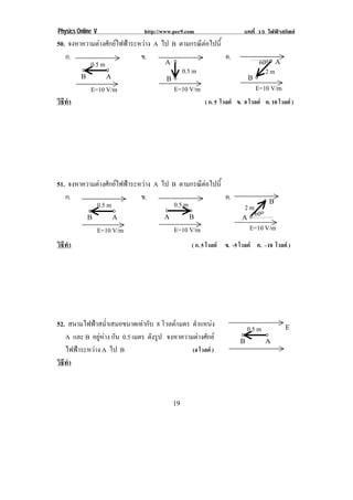 Physics Online V                http://www.pec9.com                     บทที่ 15 ไฟฟาสถิตย
50. จงหาความตางศักยไฟฟาระหวาง A ไป B ตามกรณตอไปน้ี
                                                ี 
   ก.                        ข.                        ค.
           0.5 m                     /!                                          60o! /!
                                          0.5 m                                    2m
         .!          /!                 .!                                 .!
              E=10 V/m                       E=10 V/m                           E=10 V/m
วธทา
 ิี ํ                                                   ( ก. 5 โวลต ข. 0 โวลต ค. 10 โวลต )




51. จงหาความตางศักยไฟฟาระหวาง A ไป B ตามกรณตอไปน้ี
                                               ี 
   ก.                        ข.                        ค.                           .!
            0.5 m                       0.5 m                           2m o
            .!         /!              /!         .!                   /!
                                                                          60 !
                   E=10 V/m                  E=10 V/m                      E=10 V/m
!
วธทา
  ิี ํ                                            ( ก. 5 โวลต ข. -5 โวลต ค. –10 โวลต )




52. สนามไฟฟาสม่ําเสมอขนาดเทากับ 8 โวลต/ เมตร ตําแหนง
                                                                           0.5 m           0!
   A และ B อยหาง กัน 0.5 เมตร ดังรูป จงหาความตางศักย
               ู                                                    .!           /!
   ไฟฟาระหวาง A ไป B                          (4 โวลต )
วธทา
 ิี ํ



!                                           ",!
 