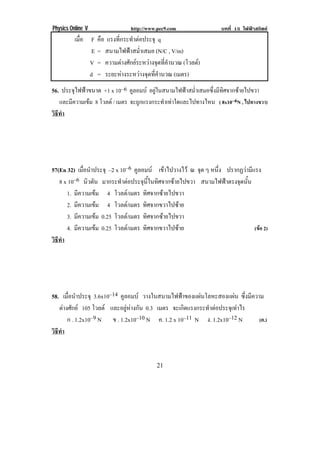Physics Online V               http://www.pec9.com                บทที่ 15 ไฟฟาสถิตย
          เมือ F คือ แรงทีกระทําตอประจุ q
             ่            ่
                E = สนามไฟฟาสม่ําเสมอ (N/C , V/m)
               V = ความตางศักยระหวางจุดที่คํานวณ (โวลต)
               d = ระยะหางระหวางจุดที่คํานวณ (เมตร)
56. ประจุไฟฟาขนาด +1 x 10–6 คลอมบ อยูในสนามไฟฟาสม่ําเสมอซึ่งมีทิศจากซายไปขวา
                                 ู
   และมีความเขม 8 โวลต / เมตร จะถูกแรงกระทําเทาใดและไปทางไหน ( 8x10–6N , ไปทางขวา)
วธทา
 ิี ํ
!




57(En 32) เมือนําประจุ –2 x 10–6 คูลอมบ เขาไปวางไว ณ จด ๆ หนง ปรากฏวามีแรง
             ่                                           ุ     ่ึ
   8 x 10–6 นิวตัน มากระทําตอประจุนี้ในทิศจากซายไปขวา สนามไฟฟาตรงจุดนั้น
      1. มีความเขม 4 โวลต/เมตร ทิศจากซายไปขวา
      2. มีความเขม 4 โวลต/เมตร ทิศจากขวาไปซาย
      3. มีความเขม 0.25 โวลต/เมตร ทิศจากซายไปขวา
      4. มีความเขม 0.25 โวลต/เมตร ทิศจากขวาไปซาย                         (ขอ 2)
วธทา
 ิี ํ
!




58. เมือนําประจุ 3.6x10–14 คูลอมบ วางในสนามไฟฟาของแผนโลหะสองแผน ซึ่งมีความ
       ่
   ตางศักย 105 โวลต และอยูหางกัน 0.3 เมตร จะเกดแรงกระทาตอประจเุ ทาไร
                                                   ิ       ํ         
       ก . 1.2x10–9 N ข . 1.2x10–10 N ค. 1.2 x 10–11 N ง. 1.2x10–12 N        (ค.)
วธทา
 ิี ํ
!


!                                         %"!
 