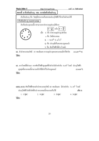 Physics Online V               http://www.pec9.com                 บทที่ 15 ไฟฟาสถิตย
     ตอนที่ 6 ตัวเก็บประจุ และ การตอตัวเก็บประจุ!
!




       ! ตัวเก็บประจุ คือ วัสดุที่สามารถเก็บสะสมประจุไฟฟาไวภายในตัวเองได
!! ตัวเก็บประจุ แบบทรงกลม!
! ! ตัวเก็บประจุแบบนี้เราสามารถหาคาความจุประจุไดจาก!
                                       C = K หรือ C = Q
                                              a
                                                             V
                              เมือ C คือ คาความจประจุ (ฟารัด)
                                 ่                 ุ
                                    a คือ รัศมีทรงกลม
                   !               K = 9x109 N. m2/c2
                                   Q คือ ประจุที่เก็บสะสม (คูลอมบ)
                                   V คือ ศักยไฟฟาที่ผิว (โวลต)
62. ตัวนําทรงกลมรัศมี 10 เซนตเิ มตร ความจุประจุของทรงกลมมีคากี่ฟารัด         (1.1x10–11 F)
วธทา
 ิี ํ
!

63. จากโจทยที่ผานมา หากศักยไฟฟาสูงสุดที่ผิวตัวนํามีคาเทากับ 3x102 โวลต ประจุไฟฟา
   สูงสุดที่ทรงกลมนี้สามารถเก็บไดมีคากี่ไมโครคูลอมบ                           (3.3x10–4)
วธทา
 ิี ํ
!



64(En 41/2) ศักยไฟฟาของตัวนําทรงกลมรัศมี 60 เซนตเิ มตร มีคาเทากับ 3 x 105 โวลต
   ประจุไฟฟาในขอใดที่ตัวนํา ทรงกลมนี้สามารถเก็บได                           (ขอ 3)
                                                                                 
      1. 12 µC              2. 18 µC             3. 20 µC             4. 24 µC
วธทา
 ิี ํ
!




!                                            %&!
 