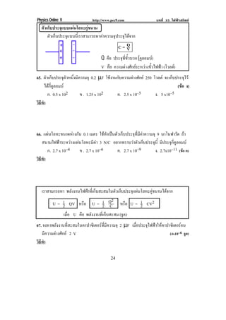 Physics Online V             http://www.pec9.com                  บทที่ 15 ไฟฟาสถิตย
  ตัวเก็บประจุแบบแผนโลหะคูขนาน
! ! ตัวเก็บประจุแบบนี้เราสามารถหาคาความจุประจุไดจาก!
                                           C= Q V
                                      Q คือ ประจุที่ขั้วบวก (คูลอมบ)
                                      V คือ ความตางศักยระหวางขั้วไฟฟา (โวลต)
!


65. ตัวเก็บประจุตวหนึงมีความจุ 0.2 µF ใชงานกับความตางศักย 250 โวลต จะเก็บประจุไว
                    ั ่
      ไดกี่คูลอมบ                                                           (ขอ ง)
                                                                                
        ก. 0.5 x 102     ข . 1.25 x 102     ค. 2.5 x 10–5         ง. 5 x10–5
วธทา
 ิี ํ
!



66. แผนโลหะขนาดหางกัน 0.1 เมตร ใชทําเปนตัวเก็บประจุที่มีคาความจุ 9 นาโนฟารด ถา
                                                                                  ั
   สนามไฟฟาระหวางแผนโลหะมีคา 3 N/C อยากทราบวาตวเกบประจน้ี มีประจุกี่คูลอมบ
                                                       ั ็         ุ
      ก. 2.7 x 10–4   ข . 2.7 x 10–6         ค. 2.7 x 10–9            ง. 2.7x10–11 (ขอ ค)
วธทา
 ิี ํ
!



! เราสามารถหา พลังงานไฟฟาที่เก็บสะสมในตัวเก็บประจุแผนโลหะคูขนานไดจาก!
                                      2
        U = 1 QV หรือ U = 1 Q หรือ U = 1 CV2
            2                      2 C                 2
            เมือ U คือ พลังงานที่เก็บสะสม (จล)
               ่                              ู
67. จงหาพลังงานที่สะสมในคาปาซิเตอรที่มีความจุ 2 µF เมอประจไฟฟาใหคาปาซเิ ตอรจน
                                                      ่ื   ุ              
   มีความตางศักย 2 V                                               (4x10–6 จล)
                                                                              ู
วธทา
 ิี ํ
!
!                                          %'!
 