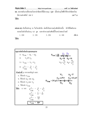 Physics Online V                http://www.pec9.com                  บทที่ 15 ไฟฟาสถิตย
68. จงหาพลังงานที่สะสมในคาปาซิเตอรที่มีความจุ 2 µF เมอประจไฟฟาใหคาปาซเิ ตอรจน
                                                      ่ื   ุ               
   มีความตางศักย 100 V                                                 (10–2 J)
วธทา
 ิี ํ
!

69(มช 42) ตัวเก็บประจุ 16 ไมโครฟารัด ตอเขากับความตางศักยคาหนึ่ง ทําใหมีพลังงาน
   สะสมในตัวเก็บประจุ 0.5 จล จงหาคาความตางศักยนี้ในหนวยของโวลต
                             ู
      1. 220            2. 150           3. 250             4. 180                (ขอ 3)
วธทา
 ิี ํ
!



กฏการตอตัวเก็บประจุแบบอนุกรม
     1) Qรวม = Q1 = Q2
     2)       V1 ≠ V2
                                                                   Q       Q
        3 ) Vรวม = V1 + V2                                    V1 = C1 V2 = C 2
                                                                     1           2
                 1
        4) C 1 = C + C1
            รวม   1    2
    ตัวอยางที่ 1 จากวงจรดังรูป จงหา
        ก. ใหหาคา Cรวม
              
        ข. ใหหาคา Q1 และ Q2
               
        ค. ใหหาคา V1 และ V2
                
        ง. ใหหาคา Vรวม
                 
    วิธีทํา ก. จาก C 1 = C + C      1  1
                         รวม         1  2
                       1    1 1
                     Cรวม = 4 + 12
                       1    3+1
                     Cรวม = 12
                              µ
                      Cรวม = 3µF

!                                           %(!
 