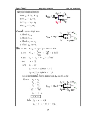 Physics Online V              http://www.pec9.com                บทที่ 15 ไฟฟาสถิตย
    กฏการตอตวเกบประจแบบขนาน
           ั ็     ุ
       1) Qรวม ≠ Q1 ≠ Q2
       2) Qรวม = Q1 + Q2
       3) Vรวม = V1 = V2
       4) Cรวม = C1 + C2

ตัวอยางที่ 2 จากวงจรดังรูป จงหา
      ก. ใหหาคา Cรวม
              
      ข. ใหหาคา Vรวม
               
      ค. ใหหาคา V1 และ V2
                
      ง. ใหหาคา Q1 และ Q2
             
วธทา ก. จาก Cรวม = C1 + C2 = 3 + 6 = 9µF
 ิี ํ
                             Q      µ
       ข. จาก Vรวม = Cรวม = 18µ = 2 โวลต
                                  9
                              รวม
        ค. จาก V1 = V2 = Vรวม = 2 โวลต
       ง. จาก         V= Q    C
          จะได Q = CV
                     Q1 = C1V1 = (3µ)(2) = 6 µ
                     Q2 = C2V2 = (6µ)(2) = 12 µ
          หรอ อาจทําอีกวิธีดังนี้ ขนแรก สมมุติกระแส Q1 และ Q2 ดังรูป
                ื                     ้ั
           เนืองจาก V1 = V2
              ่
                          Q1 Q2
                          C1 = C2
                          x      18 - x
                         3µ = 6 µ
                           2x = 18 – x
                            x = 6
                  ดังนัน Q1 = x = 6 µ
                       ้
                            Q2 = 18 – x = 18 –6 = 12 µ

!                                       %+!
 