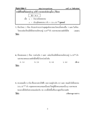 Physics Online V                 http://www.pec9.com                   บทที่ 15 ไฟฟาสถิตย
    กรณีที่โจทยไมบอกประจุ มาให เราอาจหาคาประจุนั้น ๆ ไดจาก
                        Q=ne
                เมือ n = จานวนอเิ ลคตรอน
                   ่        ํ
                      e = ประจอเิ ลคตรอน 1 ตัว = 1.6 x 10–19 คูลอมบ
                                ุ
7. กอนโลหะ 2 กอน มีระยะหางระหวางจุดศูนยกลางของโลหะทั้งสองเปน 3 เมตร ในกอน
   โลหะแตละกอนมอเิ ลกตรอนอสระอยู 1x1015 ตัว จงหาขนาดแรงผลักที่เกิด
            ี ็            ิ                                             ( 25.6N )
วธทา
 ิี ํ




8. กอนทองแดง 2 กอน วางหางกัน 3 เมตร แตละกอนมีอเิ ล็กตรอนอิสระอยู 5 x 1014 ตัว
   จงหาขนาดของแรงผลกทเ่ี กดขนในหนวยนวตน
                     ั ิ ้ึ         ิ ั
      ก. 1.4           ข. 2.4            ค. 4.4              ง. 6.4           (ขอ ง)
วธทา
 ิี ํ




9. ทรงกลมเล็ก ๆ 2 อน เปนกลางทางไฟฟา และวางอยูหางกัน 0.5 เมตร สมมตวาอเิ ลกตรอน
                    ั                                                       ิ ็
   3.0 x 10+13 ตัว หลุดออกจากทรงกลมหนึ่งและไปอยูที่อีกทรงกลมหนึ่ง (a) จงหาขนาด
   ของแรงที่เกิดกับทรงกลมแตละอัน (b) แรงทีเ่ กิดขึนเปนแรงดูดหรือแรงผลัก
                                                   ้
วธทา
 ิี ํ                                                                 ( เปนแรงดูด 0.83 N )




!                                            &!
 