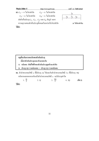 Physics Online V             http://www.pec9.com                 บทที่ 15 ไฟฟาสถิตย
83. C1 = 4 ไมโครฟารัด             C2 = 6 ไมโครฟารัด
      C3 = 6 ไมโครฟารัด           C4 = 6 ไมโครฟารัด
   ตอตัวเก็บประจุ C1 , C2 , C3 และ C4 ดังรูป จงหา
                                                                                            !
   ความจรวมของตวเกบประจทงหมดในหนวยไมโครฟารด
          ุ        ั ็       ุ ้ั                  ั                     (6 ไมโครฟารัด)
วธทา
 ิี ํ
!




!



       กฏเกยวกบการแตะกนของตวเกบประจุ
            ่ี ั          ั     ั ็
          เมอนาตวเกบประจหลาย ตวมาแตะกน
              ่ื ํ ั ็        ุ   ั     ั
       1) หลังแตะ ศกยไฟฟาของตวเกบประจทกตวจะเทากน
                       ั          ั ็   ุ ุ ั     ั
       2) ประจุ ( Q ) รวมกอนแตะ = ประจุ ( Q ) รวมหลงแตะ
                                                   ั
84. ตัวนําทรงกลมรัศมี a ที่มีประจุ –Q ไปแตะกับตัวนําทรงกลมรัศมี 2 a ที่มีประจุ +4Q
   หลังจากแยกออกจากกันแลวตัวนําทรงกลมรัศมี a จะมีประจุเทาใด
          1. Q
             2               2. Q             3. 3Q
                                                  2             4. 2Q            (ขอ 2)
                                                                                   
วธทา
 ิี ํ
!




!                                          &%!
 