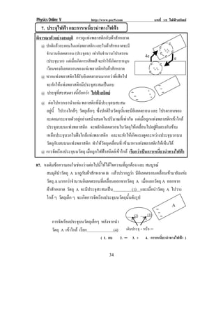 Physics Online V                http://www.pec9.com                        บทที่ 15 ไฟฟาสถิตย
       7. ประจุไฟฟา และการเหนี่ยวนําทางไฟฟา
พิจารณาตัวอยางสมมุติ การถูแทงพลาสติกกับผาสักหลาด!
                                                                                      2!
   1!ปกติแลวอะตอมในแทงพลาสติก และในผาสกหลาดจะมี!
                                         ั                                     2!
                                                                                   + +!
! ! จานวนอเิ ลคตรอน (ประจุลบ) เทากับจํานวนโปรตรอน!
      ํ                                                                         2! +++!! 2!
                                                                       '2!          2! 2!
    (ประจบวก) แตเมือเกิดการเสียดสี จะทําใหเกิดการหมุน!
          ุ         ่                                                     2! 2!
    เวยนของอเิ ลคตรอนของแทงพลาสตกกบผาสกหลาด
        ี                           ิ ั  ั             !                 + +!
                                                                         2! + +!2!
       1!หากแทงพลาสติกไดรับอิเลคตรอนมากกวาที่เสียไป!
       ! จะทําใหแทงพลาสติกมีประจุสะสมเปนลบ !                                  −
                                                                         +        −
       1! ประจุที่สะสมตรงนี้เรียกวา ไฟฟาสถิตย !      −                 +        −
                                                                −          3
                                                                 −
!



!! 1! ตอไปหากเรานําแทง พลาสติกที่มีประจุลบสะสม!
     อยน้ี ไปวางใกลๆ วัตถุเล็กๆ ซงปกตในวตถนนจะมอเิ ลคตรอน และ โปรตรอนของ!
        ู                            ่ึ   ิ ั ุ ้ั        ี
     อะตอมกระจายตัวอยูอยางสม่ําเสมอในปริมาณที่เทากัน แตเมื่อถูกแทงพลาสติกเขาใกล!  
     ประจุลบบนแทงพลาสติก จะผลกอเิ ลคตรอนในวตถใหเ คลอนไปอยฝงตรงกนขาม !
                                         ั            ั ุ        ่ื      ู    ั 
     เหลือประจุบวกในฝงใกลแทงพลาสติก และจะทําใหเกิดแรงดูดระหวางประจุบวกบน!
     วัตถุกับลบบนแทงพลาสติก ทําใหวัตถุเคลื่อนที่ เขามาหาแทงพลาสติกใหเห็นได !
   1!การจัดเรียงประจุบนวัตถุ เมื่อถูกไฟฟาสถิตยเขาใกล เรียกวาเปนการเหนียวนําทางไฟฟา!
                                                                               ่

87. จงเติมขอความลงในชองวางตอไปนี้ใหไดใจความที่ถูกตอง และ สมบูรณ
     สมมุตินําวัตถุ A มาถูกับผาสักหลาด B แลวปรากฏวา มีอเิ ลคตรอนเคลือนเขามายังแทง
                                                                           ่
     วัตถุ A มากกวาจานวนอเิ ลคตรอนทเ่ี คลอนออกจากวตถุ A เมื่อแยกวัตถุ A ออกจาก
                     ํ                   ่ื           ั
     ผาสักหลาด วัตถุ A จะมีประจุสะสมเปน                (1) และเมื่อนําวัตถุ A ไปวาง
     ใกล ๆ วัตถุเล็ก ๆ จะเกดการจดเรยงประจบนวตถนนดงรป
                            ิ      ั ี       ุ ั ุ ้ั ั ู
                                                                                          /
                                                                             −
                                                                (2)      (3) −−
              การจัดเรียงประจุบนวัตถุเล็กๆ หลังจากนํา
              วัตถุ A เขาใกล เรียก              (4)      เติมประจุ + หรือ −!
                                          ( 1. ลบ       2. − 3. +      4. การเหนียวนําทางไฟฟา )
                                                                                 ่


!                                              &'!
 