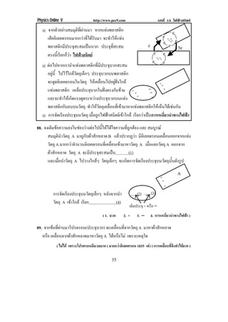 Physics Online V                   http://www.pec9.com                        บทที่ 15 ไฟฟาสถิตย

    1! จากตัวอยางสมมุติที่ผานมา หากแทงพลาสติก !                                    2!
      เสียอิเลคตรอนมากกวาที่ไดรับมา จะทําใหแทง!                             2!
                                                                                   + +!
                                                                                2! +++!! 2!
      พลาสติกมีประจุสะสมเปนบวก ประจุที่สะสม!                         2!            2! (2!

      ตรงนเ้ี รยกกวา ไฟฟาสถิตย !
               ี ็                                                       2! 2!
                                                                           + +!
                                                                         2! + +!2!
    1!ตอไปหากเรานําแทงพลาสติกที่มีประจุบวกสะสม!
      อยน้ี ไปไวใกลวัตถุเล็กๆ ประจุบวกบนพลาสติก!
         ู
      จะดูดอิเลคตรอนในวัตถุ ใหเคลื่อนไปอยูฝงใกล!                   +3
      แทงพลาสติก เหลือประจุบวกในฝงตรงกันขาม ! + 3              −      3
                                                                    −
      และจะทําใหเกิดแรงดูดระหวางประจุบวกบนแทง! 3                 −
      พลาสติกกับลบบนวัตถุ ทําใหวัตถุเคลื่อนที่เขามาหาแทงพลาสติกใหเห็นไดเชนกัน !
    1! การจัดเรียงประจุบนวัตถุ เมื่อถูกไฟฟาสถิตยเขาใกล เรยกวาเปนการเหนยวนาทางไฟฟา!
                                                             ี           ่ี ํ       

88. จงเติมขอความลงในชองวางตอไปนี้ใหไดใจความที่ถูกตอง และ สมบูรณ
      สมมุตินําวัตถุ A มาถูกับผาสักหลาด B แลวปรากฏวา มีอเิ ลคตรอนเคลือนออกจากแทง
                                                                        ่
      วัตถุ A มากกวาจานวนอเิ ลคตรอนทเ่ี คลอนเขามาหาวตถุ A เมื่อแยกวัตถุ A ออกจาก
                      ํ                   ่ื          ั
      ผาสักหลาด วัตถุ A จะมีประจุสะสมเปน           (1)
      และเมื่อนําวัตถุ A ไปวางใกลๆ วัตถุเล็กๆ จะเกดการจดเรยงประจบนวตถนนดงรป
                                                   ิ      ั ี       ุ ั ุ ้ั ั ู

                                                                                          /
                                                                                3
                                                                                 3
                                                                                 +
          การจัดเรียงประจุบนวัตถุเล็กๆ หลังจากนํา              (2)      (3)
          วัตถุ A เขาใกล เรียก              (4)
                                                          เติมประจุ + หรือ −!
                                         ( 1. บวก     2. +     3. −    4. การเหนียวนําทางไฟฟา )
                                                                                 ่

89. จากขอทผานมาโปรตรอน(ประจบวก) จะเคลื่อนที่จากวัตถุ A มาหาผาสักหลาด
          ่ี                  ุ
   หรือ เคลื่อนจากผาสักหลาดมาหาวัตถุ A ไดหรือไม เพราะเหตใด
                                                           ุ
            ( ไมได เพราะโปรตรอนมีมวลมาก ( มากกวาอิเลคตรอน 1835 เทา ) การเคลือนทีจงทําไดยาก )
                                                                                ่ ่ึ

!                                             &(!
 