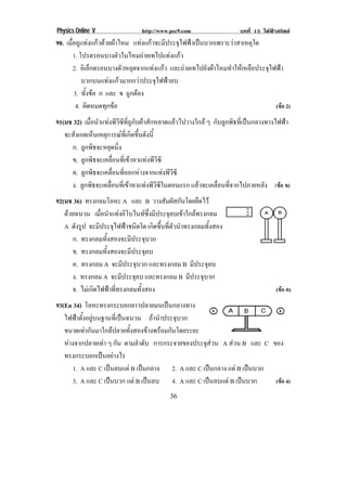 Physics Online V                http://www.pec9.com                   บทที่ 15 ไฟฟาสถิตย
90. เมื่อถูแทงแกวดวยผาไหม แทงแกวจะมีประจุไฟฟาเปนบวกเพราะวาสาเหตุใด
        1. โปรตรอนบางตวในไหมถายเทไปแทงแกว
                          ั               
        2. อเิ ลกตรอนบางตวหลดจากแทงแกว และถายเทไปยังผาไหมทําใหเหลือประจุไฟฟา
                ็           ั ุ        
            บวกบนแทงแกวมากกวาประจุไฟฟาลบ
        3. ทั้งขอ ก และ ข ถูกตอง
         4. ผิดหมดทุกขอ                                                     (ขอ 2)
91(มช 32) เมื่อนําแทงพีวีซีที่ถูกับผาสักหลาดแลวไปวางใกล ๆ กับลูกพิธที่เปนกลางทางไฟฟา
   จะสังเกตเห็นเหตุการณทเ่ี กิดขึนดังนี้
                                    ้
     ก. ลูกพิธจะหยุดนิ่ง
     ข. ลูกพิธจะเคลื่อนที่เขาหาแทงพีวีซี
     ค. ลูกพิธจะเคลื่อนที่ออกหางจากแทงพีวีซี
     ง. ลูกพิธจะเคลื่อนที่เขาหาแทงพีวีซีในตอนแรก แลวจะเคลื่อนที่จากไปภายหลัง (ขอ ข)!
92(มช 36) ทรงกลมโลหะ A และ B วางสัมผัสกันโดยยึดไว
   ดวยฉนวน เมื่อนําแทงอิโบไนทซึ่งมีประจุลบเขาใกลทรงกลม
    
   A ดังรูป จะมีประจุไฟฟาชนิดใด เกิดขึ้นที่ตัวนําทรงกลมทั้งสอง
      ก. ทรงกลมทั้งสองจะมีประจุบวก
                                                                                              !
      ข. ทรงกลมทั้งสองจะมีประจุลบ
      ค. ทรงกลม A จะมีประจุบวก และทรงกลม B มีประจุลบ
      ง. ทรงกลม A จะมีประจุลบ และทรงกลม B มีประจุบวก
      จ. ไมเกิดไฟฟาที่ทรงกลมทั้งสอง                                               (ขอ ค)
93(En 34) โลหะทรงกระบอกยาวปลายมนเปนกลางทาง
   ไฟฟาตั้งอยูบนฐานที่เปนฉนวน ถานําประจุบวก
   ขนาดเทากันมาใกลปลายทั้งสองขางพรอมกันโดยระยะ
   หางจากปลายเทา ๆ กัน ตามลําดับ การกระจายของประจุสวน A สวน B และ C ของ
   ทรงกระบอกเปนอยางไร
      1. A และ C เปนลบแต B เปนกลาง 2. A และ C เปนกลาง แต B เปนบวก
                                                               
      3. A และ C เปนบวก แต B เปนลบ 4. A และ C เปนลบแต B เปนบวก
                                                                      (ขอ 4)
!                                          &)!
 