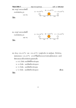 Physics Online V               http://www.pec9.com                 บทที่ 15 ไฟฟาสถิตย
10. จากรูป จงหาแรงลัพธที่                            B = +1 x 10–5 C!
   กระทําตอประจุ B                  A = +6 x 10–5 C!                  C = −5 x 10–5 C!
                   ( 1.1 N )
                                                     3 ม.!           3 ม.!
วธทา
 ิี ํ




11. จากรูป จงหาแรงลัพธที่
   กระทําตอประจุ B                 A = −6 x 10–5 C! B = +1x10–5 C! C = −5 x 10–5 C!
                   ( 0.1 N )
                                                     3 ม.!          3 ม.!
วธทา
 ิี ํ




12. ประจุ +5.0 x 10–6 C และ –3.0 x 10–6 C วางอยูหางกัน 20 เซนตเิ มตร ถานําประจุ
   ทดสอบขนาด +1.0 x 10–6 C มาวางไวที่จุดกึ่งกลางระหวางประจุทั้งสองขนาด และมี
   ทิศทางของแรงที่กระทําตอประจุทดสอบคือ
      ก. 0.72 นิวตัน และมีทิศชี้เขาหาประจุลบ
      ข. 1.8 นิวตัน และมีทิศเขาหาประจุบวก
      ค. 7.2 นิวตัน และมีทิศเขาหาประจุลบ
      ง. 7.2 นิวตัน และมีทิศเขาหาประจุบวก                                     (ขอ ค)
                                                                                 
วธทา
 ิี ํ




!                                         '!
 