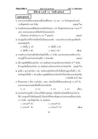 Physics Online V               http://www.pec9.com                   บทที่ 15 ไฟฟาสถิตย
                           ฟ สิ ก ส บทที่ 15 ไฟฟ า สถิ ต ย
!



! กฎของคูลอมบ!
1. จงหาระยะหางที่เกิดจากจุดประจุทั้งสองที่มีขนาด +1.0 และ –1.0 ไมโครคูลอมบ และมี
   แรงดึงดูดตอกัน 440 นิวตัน                                             (4.5x10–3 ม.)
2. นิวเคลียสของอะตอมฮีเลียมประกอบดวยโปรตอน 2 ตัว ซึ่งอยูหางกันประมาณ 3.0x10–15
       เมตร จงหาขนาดของแรงทเ่ี กดกบโปรตอนแตละตว
                                  ิ ั             ั
          (โปรตรอน 1 ตัว มีประจุ 1.6 x 10–19 คูลอมบ )                               (25.6 N)
3. ประจคหนงวางใหหางกนเปนครงหนงของระยะเดม แรงกระทาระหวางประจจะเพมหรอ
       ุ ู ่ึ        ั  ่ึ ่ึ          ิ            ํ  ุ ่ิ ื
   ลดจากเดิมเทาไร
     ก. เพิ่มขึ้น 1 เทา
                  2                ข. เพิ่มขึ้น 2 เทา
! ! ค. เพิ่มขึ้น 4 เทา! ! ! ! ! ! ! ง. ลดลง 2 เทา!
                                                              (ขอ ค)!
4. แรงผลกระหวางประจทเ่ี หมอนกนคหนงเปน 3.5 นิวตัน จงหาขนาดของแรงผลกระหวาง
            ั            ุ     ื ั ู ่ึ                                      ั     
   ประจคน้ี ถาระยะหางของประจุเปน 5 เทาของเดิม
          ุ ู                                                                     (0.14 N)
5. เมื่อวางลูกพิธที่มีประจุหางกัน 10.0 เซนตเิ มตร ปรากฎวามีแรงกระทําตอกัน 10–6 นิวตัน
      ถาวางลูกพิธทั้งสองหางกัน 2.0 เซนตเิ มตร จะมีแรงกระทําระหวางกันเทาใด (2.5x10–5 N)
6. ลูกพิธ 2 ลูกวางหางกัน 8 ซม. จะเกิดแรงผลักกันคาหนึ่ง ถาเพิ่มประจุลูกหนึ่งเปน 2 เทา
                                                                                       
   และอีกลูกหนึ่งเปน 3 เทา จะตองวางลูกพิธทั้งสองหางกันเทาใด จงจะเกดแรงกระทาเทาเดม
                                                                 ึ    ิ           ํ  ิ
                                                            ! ! ( วางหางกัน 8 6 !ซม.)!
7. กอนทองแดง 2 กอน วางหางกัน 3 เมตร แตละกอนมีอเิ ล็กตรอนอิสระอยู 5 x 1014 ตัว
       จงหาขนาดของแรงผลกทเ่ี กดขนในหนวยนวตน
                       ั ิ ้ึ         ิ ั
         ก. 1.4          ข. 2.4            ค. 4.4                    ง. 6.4           (ขอ ง)
8. ทรงกลมโลหะลูกเล็ก ๆ เริ่มแรกไมมีประจุสองลูก จะตองมการถายเทอเิ ลกตรอน จํานวน
                                                           ี           ็
   กี่ตัว จากลูกหนึ่งไปยังอีกลูกหนึ่ง จึงจะทําใหเกิดแรงดึงดูดระหวางทรงกลมทั้งสอง เทากับ
   1.0 นิวตัน ขณะที่อยูหางกัน 10 เซนตเิ มตร
        1. 6.59x1010 ตัว                       2. 6.59x109 ตัว
        3. 6.59x108 ตัว! ! ! ! ! ! ! 4. 6.59x1012 ตัว!                                (ขอ 4)

!                                            '"!
 