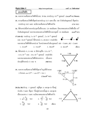 Physics Online V                 http://www.pec9.com                       บทที่ 15 ไฟฟาสถิตย
    สนามไฟฟา
14. จงหาความเขมสนามไฟฟาที่ระยะ 50 ซม. จากประจุ +10–4 คูลอมบ (3.6x106 N/C ทิศออก)
15. ความเขมสนามไฟฟาที่จุดหางจากประจุ 0.15 เมตร เปน 160 นวตนตอคลอมบ ทจดหาง
                                                                ิ ั  ู      ่ี ุ 
    จากประจุ 0.45 เมตร จะมีความเขมสนามไฟฟาเทาใด                         (17.8 N/C)
16. ที่ตําแหนงซึ่งหางจากประจุหนึ่งเปนระยะ 2.0 เซนตเิ มตร มีขนาดของสนามไฟฟาเปน 105
    นวตนตอคลอมบ จงหาขนาดของสนามไฟฟาที่หางจากจุดนี้ 1.0 เซนตเิ มตร
     ิ ั  ู                                                                        (4x105 N/C)
17 (มช 42) วางประจุ 3 x 10–3 คูลอมบ , 2 x 10–3 คูลอมบ
   และ –8x10–3 คูลอมบ ทตาแหนง A , B และ C ตามลําดับ
                         ่ี ํ   
   จงหาสนามไฟฟาที่ตําแหนง B ในหนวยของนิวตัน/คูลอมบ AB = 3 เมตร , BC = 2 เมตร
      1. 21x106         2. 15x106         3. 30x106      4. 42x106            (ขอ 1)
18. ทตาแหนง ก , ข และ ค มประจเุ ปน 1.0 x 10–7 ,
     ่ี ํ                  ี                                !
   –1.0 x 10–7 และ –10 x 10–7 คูลอมบ ตามลําดับ                               16
   จงหาขนาดของสนามไฟฟาตําแหนง ค. เนืองจาก
                                         ่
   ประจุทตาแหนง ก และ ข
          ่ี ํ                        (900 N/C)

                                                                                                  !
19. จงหาความเขมสนามไฟฟาที่จุด B ในรูปที่กําหนด             +5 µC                 –3.6 µC
    ( กําหนด cos 127o = cos 53o = 0.6 )                                    8 cm
                                                                     37o
                                    (7.26x106 N/C)
                                                                                        6 cm
                                                                     10 cm
                                                                                  53o
                                                                                         B
20 (En 38) ประจุ –1 คูลอมบ อยทจด A และจุด B ซึ่งอยู
                                 ู ่ี ุ
   หางกัน 5 เมตร ทจด C ซึ่งอยูหางจากทั้งจุด A และจุด B
                    ่ี ุ
   เปนระยะทาง 5 เมตร จะมีขนาดของสนามไฟฟาเทาไร
              kE                           kE
       1. 3 25 N/C            2. 23 ⋅ 25 N/C
          2kE                          kE
       3. 25 N/C              4. 25 N/C            (ขอ 1)

!                                           '&!
 