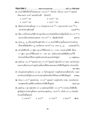 Physics Online V                 http://www.pec9.com                    บทที่ 15 ไฟฟาสถิตย
21. สนามไฟฟาที่ทําใหโปรตอนมวล 1.67x10–27 กิโลกรัม มีประจุ 1.6x10–19 คูลอมบ
   เกิดความเรง 2x102 เมตรตอวนาท2 มีคาเทาไร
                            ิ ี
        ก. 2x10–6 N/C                   ข. 2x10–5 N/C
        ค. 2x10–4 N/C                   ง. 2x10–3 N/C                     (ขอ ก)
22. ทจดหางจากประจตนเหตุ 1.2 m ประจขนาด 6x10–12 C ถูกแรงกระทํา 6x10–10 N
      ่ี ุ          ุ              ุ
     จงหาคาประจตนเหตน้ี
              ุ ุ                                                              (1.6x10–8 C)
23. ที่จุด ๆ หนงในสนามไฟฟา ปรากฎวาเกิดแรงกระทําตออิเล็กตรอนที่จุดนั้นมีคา 4.8 x 10–14 N
               ่ึ        
    จงหาแรงทกระทาตอประจขนาด 9.0 x 10−7 C ทจดเดยวกนนน
                  ่ี ํ    ุ                       ่ี ุ ี ั ้ั                      (0.27 N)
24. ประจุ q1 , q2 มีขนาดเทากันอยูหางกัน 0.1 m สนามไฟฟา ณ จุดกึ่งกลางระหวางประจุ
    ทั้งสองมีทิศพุงเขาหา q2 และมีขนาด 4.8x104 V/m จงหา q1 , q2         ( ± 6.67x10–9 C)

25. ประจุไฟฟาหนึ่ง (+5 µC) ถูกวางไวที่ตําแหนง X = 0 ซ.ม. และประจุไฟฟา ทสอง
                                                                             ่ี
    (+7 µC) ถูกวางไวที่ตําแหนง X = 100 ซ.ม จะตองวางประจุไฟฟาที่สนาม ไวที่
    ตําแหนงใดจึงจะไดรับแรงสุทธิจากสองประจุแรกเทากับศูนย           ( x = 45.80 Cm )

26. จุดประจุ +4 x 10–8 คูลอมบ และ +9 x 10–8 คูลอมบ อยูหางกัน 0.5 เมตร จงหาตาแหนง
                                                                               ํ      
   ตามแนวเสนตรงระหวางจุดประจุทั้งสองที่มีขนาดของสนามไฟฟาเปนศูนย ณ ตาแหนงนน
                                                                            ํ     ้ั
                                                                                  (0.2 เมตร)
27. ประจุสองประจุมีขนาด –16 และ +4 ไมโครคูลอมบ วางอยูในตําแหนงซึ่งหางกัน 3 เมตร
   จงหาตําแหนงที่อยูในแนวระหวางประจุทั้งสองที่จะใหเกิดสนามไฟฟาเปนศูนย (3 เมตร)
28. ประจุ +1 x 10–5 คูลอมบ และ –2 x 10–5 คูลอมบ วางอยูหางกัน 10 ซม. จงหาตาแหนง
                                                                              ํ      
    ของจุดสะเทิน (จุดที่มีความเขมสนามไฟฟาเปนศูนย)                       (24.14 cm)
29. จุดประจุ 2 จด อยูหางกัน 0.5 m จดประจหนงมคา +4 x 10–8 C หากสนามไฟฟาเปน
                  ุ                    ุ     ุ ่ึ ี 
   ศูนยอยูระหวางประจุทั้งสอง และหางจากจุดประจุ +4x10–8 C เทากับ 0.2 m คาของอก
                                                                                  ี
    ประจุหนึ่งมีกี่คูลอมบ
          ก. 0.9x10–8        ข. 3x10–8            ค. 9x10–8         ง. 30x10–8       (ขอ ค)
!

!                                           ''!
 