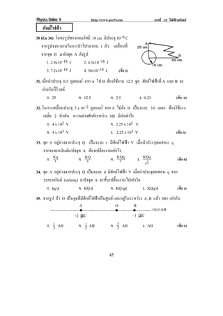 Physics Online V                 http://www.pec9.com                   บทที่ 15 ไฟฟาสถิตย
    ศักยไฟฟา
30 (En 36) โลหะรปทรงกลมรศมี 10 cm มีประจุ 10–9 C
                  ู        ั
   จากรูปจงหางานในการนําโปรตรอน 1 ตัว เคลอนท่ี
                                            ่ื
   จากจุด B มายังจุด A ดังรูป
      1. 2.9x10–18 J      2. 4.3x10–18 J
                                                                                        !
      3. 7.2x10–18 J      4. 30x10–18 J    (ขอ 2)

31. เมือนําประจุ 0.5 คูลอมบ จาก A ไป B ตองใชงาน 12.5 จล ศักยไฟฟาที่ A และ B จะ
       ่                                                 ู
    ตางกนกโวลต
       ั ่ี
         ก. 25            ข. 12.5          ค. 2.5          ง. 0.25              (ขอ ก)
32. ในการเคลอนประจุ 5 x 10–2 คูลอมบ จาก A ไปยัง B เปนระยะ 10 เมตร ตองใชแรง
              ่ื                                                      
     เฉลี่ย 2 นิวตัน ความตางศักยระหวาง AB มีคาเทาไร
       ก. 4 x 102 V                       ข. 2.25 x 102 V
       ค. 4 x 103 V                       ง. 2.25 x 103 V               (ขอ ก)
33. จด A อยูหางจากประจุ Q เปนระยะ r มีศักยไฟฟา V เมือนําประจุทดสอบ q
     ุ                                                        ่
    จากระยะอนันตมายังจุด A ตองเปลองงานเทาไร
                                    ื         
         ก. Kq
             r          ข. KQr             ค. KQqr          ง. KQq           (ขอ ค)
                                                                  r2
34. จด A อยูหางจากประจุ Q เปนระยะ d มีศักยไฟฟา V เมือนําประจุทดสอบ q จาก
       ุ                                                  ่
    ระยะอนนต (infinity) มายังจุด A จะสิ้นเปลื้องงานไปเทาใด
               ั
         ก. kg/d        ข. KQ/d            ค. KQ/qd             ง. KQq/d     (ขอ ง)
35. จากรูป ถา O เปนจุดที่มีศักยไฟฟาเปนศูนย และอยูในระหวาง A, B แลว BO เทากับ
                         A                        O         B!
                         •                        •         •         แนว AB
                     +2 µC                                 –1 µC
      ก. 1 AB
          3             ข. 1 AB
                              2               ค. 2 AB
                                                   3             ง. AB              (ขอ ก)




!                                           '(!
 