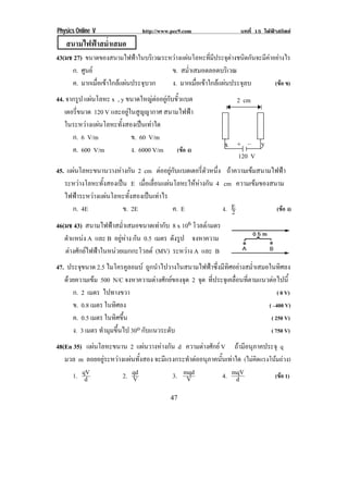 Physics Online V               http://www.pec9.com                บทที่ 15 ไฟฟาสถิตย
    สนามไฟฟาสม่ําเสมอ
43(มช 27) ขนาดของสนามไฟฟาในบริเวณระหวางแผนโลหะที่มีประจุตางชนิดกันจะมีคาอยางไร
     ก. ศูนย                        ข. สม่าเสมอตลอดบริเวณ
                                            ํ
     ค. มากเมื่อเขาใกลแผนประจุบวก ง. มากเมื่อเขาใกลแผนประจุลบ           (ขอ ข)
44. จากรูป แผนโลหะ x , y ขนาดใหญตออยกบขวแบต
                                     ู ั ้ั                   2 cm
   เตอรีขนาด 120 V และอยูในสูญญากาศ สนามไฟฟา
        ่
   ในระหวางแผนโลหะทั้งสองเปนเทาใด
      ก. 6 V/m             ข. 60 V/m
                                                              8! 3! 4!    9!
      ค. 600 V/m           ง. 6000 V/m (ขอ ง)
                                                                  120 V
45. แผนโลหะขนานวางหางกัน 2 cm ตออยกบแบตเตอรตวหนง ถาความเขมสนามไฟฟา
                                       ู ั       ่ี ั ่ึ
   ระหวางโลหะทั้งสองเปน E เมอเลอนแผนโลหะใหหางกน 4 cm ความเขมของสนาม
                               ่ื ่ื             ั
   ไฟฟาระหวางแผนโลหะทั้งสองเปนเทาไร
      ก. 4E             ข. 2E              ค. E            ง. E
                                                              2     (ขอ ง)

46(มช 43) สนามไฟฟาสม่ําเสมอขนาดเทากับ 8 x 106 โวลต/ เมตร
   ตําแหนง A และ B อยหาง กัน 0.5 เมตร ดังรูป จงหาความ
                        ู 
   ตางศักยไฟฟาในหนวยเมกกะโวลต (MV) ระหวาง A และ B
                                                                          (4 เมก
47. ประจขนาด 2.5 ไมโครคูลอมบ ถูกนําไปวางในสนามไฟฟาซึ่งมีทิศอยางสม่ําเสมอในทิศลง
         ุ
   ดวยความเขม 500 N/C จงหาความตางศักยของจุด 2 จด ทีประจุเคลือนทีตามแนวตอไปนี้
                                                   ุ ่          ่ ่
      ก. 2 เมตร ไปทางขวา                                                       ( 0 V)
      ข. 0.8 เมตร ในทิศลง                                                  ( –400 V)
      ค. 0.5 เมตร ในทิศขึ้น                                                 ( 250 V)
      ง. 3 เมตร ทํามุมขึ้นไป 30o กบแนวระดบ
                                  ั      ั                                  ( 750 V)
48(En 35) แผนโลหะขนาน 2 แผนวางหางกัน d ความตางศักย V ถามีอนุภาคประจุ q
   มวล m ลอยอยูระหวางแผนทั้งสอง จะมแรงกระทาตออนภาคนนเทาใด (ไมคดแรงโนมถวง)
                                      ี      ํ  ุ      ้ั      ิ       
      1. qV
          d            2. qd
                           V            3. mqd
                                            V             4. mqV
                                                              d         (ขอ 1)

!                                        '*!
 