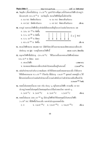 Physics Online V                 http://www.pec9.com                  บทที่ 15 ไฟฟาสถิตย
49. วัตถุเล็ก ๆ ชนหนงมประจุ –5 x 10–9 C ถูกนําไปวางที่จุดๆ หนึ่งในสนามไฟฟา ปรากฎวา
                 ้ิ ่ึ ี
    มีแรงกระทํา 2.0 x 10–9 N บนวตถนน สนามไฟฟาที่จุดนั้นมีคาเทาใด
                                   ั ุ ้ั
       ก. 0.4 N/C ทิศเดียวกับแรง          ข. 0.4 N/C ทิศตรงขามกับแรง
       ค. 4.0 N/C ทิศเดียวกับแรง          ง. 4.0 N/C ทิศตรงขามกับแรง          (ขอ ข)
50. จากรูป จงหาแรงไฟฟาทกระทาตออเิ ลกตรอนทอยในระหวางแผนโลหะขนาน AB
                         ่ี    ํ  ็    ่ี ู    
      ก. 3.0 x 10 –33 N ทิศขึ้น
      ข. 5.3 x 10–20 N ทิศขึ้น                            ! 1
                                                          E = 3 ! :;<!
      ค. 5.3 x 10 –20 N ทิศลง
      ง. 4.8 x 10–19 N ทิศขึ้น                                      (ขอ ข)
51. สนามไฟฟาขนาด 280,000 N/C มีทิศไปทางใต จงหาขนาดและทิศทางของแรงที่กระทํา
    ตอประจุ –4.0 µC วางอยูในสนามไฟฟานี้                (ขนาด 1.12 N , ทิศเหนือ)
52. อนุภาคไฟฟาซึ่งมีประจุ –2.0 x 10–9 C ไดรับแรงเนื่องจากสนามไฟฟาสม่ําเสมอ
   3.0 x 10–6 N ทิศลง จงหา
      ก. สนามไฟฟา                                                          ( 1500 N/C)
      ข. ขนาดและทิศของแรงทีกระทําตอโปรตอนเมืออยูในสนามนี้
                              ่                 ่                       ( 2.4x1016 N)
53. แผนตวนาขนานหางกน 0.2 เซนตเิ มตร ทําใหเกิดสนามสม่ําเสมอตามแนวดิ่ง ถาตองการ
           ั ํ       ั
    ใหอเิ ล็กตรอนมวล 9.1 x 10–31 กิโลกรัม ที่มีประจุ –1.6x10–19 คูลอมบ ลอยอยูนิ่ง ๆ ได
    ทีตาแหนงหนึงระหวางแผนตัวนําขนานนี้ ความตางศกยระหวางตวนาขนานตองเปนเทาใด
      ่ ํ         ่                                ั        ั ํ          
                                                                         (1.14x10–13 โวลต)
54. หยดน้ํามันหยดหนึ่งมวล 0.02 กรัม ประจุ +q อยูในสนามไฟฟา ความเขม 10 N/C
    ปรากฎวาหยดน้ํามันหยุดนิ่งโดยสมดุลกับแรงโนมถวงของโลก จงหาคา q  
      ก. 2x10–5 C ข. 2x10–4 C            ค. 2x10–3 C       ง. 2x10–2 C      (ขอ ก)
55. หยดน้ํามันมวล 2.88 x 10–14 kg มีประจุไฟฟาทําใหลอยหยุดนิ่งในสนามไฟฟา
    3 x 105 N/C ที่มีทิศขึ้นในแนวดิ่ง จงหาคาประจุบนหยดน้ํามัน
      ก. 0            ข. 1.6x10–19 C ค. 3.2x10–19 C ง. 9.6x10–19 C          (ขอ ง)


!                                          '+!
 