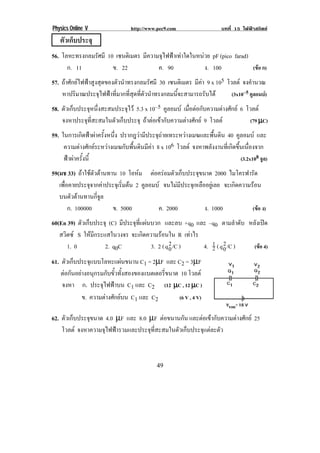 Physics Online V                 http://www.pec9.com                   บทที่ 15 ไฟฟาสถิตย
    ตัวเก็บประจุ
56. โลหะทรงกลมรศมี 10 เซนตเิ มตร มีความจุไฟฟาเทาใดในหนวย pF (pico farad)
                    ั
       ก. 11              ข. 22             ค. 90              ง. 100              (ขอ ก)
57. ถาศักยไฟฟาสูงสุดของตัวนําทรงกลมรัศมี 30 เซนตเิ มตร มีคา 9 x 105 โวลต จงคํานวณ
    หาปริมาณประจุไฟฟาที่มากที่สุดที่ตัวนําทรงกลมนี้จะสามารถรับได        (3x10–5 คูลอมบ)
                                                                                        
58. ตัวเก็บประจุหนึ่งสะสมประจุไว 5.3 x 10–5 คูลอมบ เมื่อตอกับความตางศักย 6 โวลต
    จงหาประจุที่สะสมในตัวเก็บประจุ ถาตอเขากับความตางศักย 9 โวลต             (79 µC)
59. ในการเกดฟาผาครงหนง ปรากฎวามีประจุถายเทระหวางเมฆและพื้นดิน 40 คูลอมบ และ
             ิ   ้ั ่ึ
     ความตางศักยระหวางเมฆกับพื้นดินมีคา 8 x 106 โวลต จงหาพลังงานที่เกิดขึ้นเนื่องจาก
     ฟาผาครั้งนี้                                                            (3.2x108 จล)
                                                                                         ู
59(มช 33) ถาใชตัวตานทาน 10 โอหม ตอครอมตัวเก็บประจุขนาด 2000 ไมโครฟารัด
   เพอคายประจจากคาประจเุ รมตน 2 คูลอมบ จนไมมีประจุเหลืออยูเลย จะเกิดความรอน
     ่ื         ุ          ่ิ 
   บนตวตานทานกจล
         ั        ่ี ู
        ก. 100000        ข. 5000       ค. 2000            ง. 1000           (ขอ ง)
60(En 39) ตัวเก็บประจุ (C) มประจทแผนบวก และลบ +q0 และ –q0 ตามลําดับ หลังเปด
                            ี   ุ ่ี 
   สวิตซ S ใหมีกระแสในวงจร จะเกดความรอนใน R เทาไร
                                    ิ      
      1. 0           2. q0C                     2
                                       3. 2 ( q 0 /C )    " 2
                                                       4. % ( q 0 /C ) (ขอ 4)

61. ตวเกบประจแบบโลหะแผนขนาน C1 = 2µF และ C2 = 3µF
      ั ็    ุ            
    ตอกนอยางอนกรมกบขวทงสองของแบตเตอรขนาด 10 โวลต
      ั  ุ        ั ้ั ้ั            ่ี
    จงหา ก. ประจุไฟฟาบน C1 และ C2 (12 µC , 12 µC )
          ข. ความตางศักยบน C1 และ C2    (6 V , 4 V)
                                                                                              !
62. ตวเกบประจขนาด 4.0 µF และ 8.0 µF ตอขนานกน และตอเขากับความตางศักย 25
     ั ็      ุ                                 ั
    โวลต จงหาความจุไฟฟารวมและประจุที่สะสมในตัวเก็บประจุแตละตัว



!                                           ',!
 