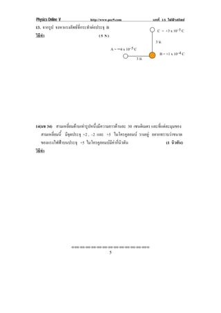 Physics Online V               http://www.pec9.com                  บทที่ 15 ไฟฟาสถิตย
13. จากรูป จงหาแรงลัพธที่กระทําตอประจุ B
                                                                      C = +3 x 10–5 C!
วธทา
 ิี ํ                               (5 N)
                                                                     3 ม.!
                                             A = −4 x 10–5 C!
                                                                        B = +1 x 10–4 C!
                                                            3 ม.!




14(มช 34) สามเหลี่ยมดานเทารูปหนึ่งมีความยาวดานละ 30 เซนตเิ มตร และที่แตละมุมของ
   สามเหลี่ยมนี้ มจดประจุ +2 , –2 และ +5 ไมโครคูลอมบ วางอยู อยากทราบวาขนาด
                  ีุ
   ของแรงไฟฟาบนประจุ +5 ไมโครคูลอมบมีคากี่นิวตัน
                                                                          (1 นิวตัน)!
วธทา
 ิี ํ




                    !!"!"!"!"!"!"!"!"!"!"!"!"!""

!                                            (!
 