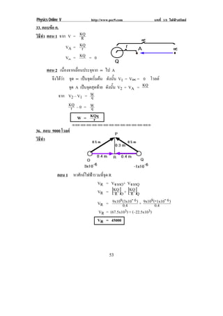 Physics Online V            http://www.pec9.com             บทที่ 15 ไฟฟาสถิตย
33. ตอบขอ ค.
วธทา ตอน 1! จาก! V = KQ
 ิี ํ                 R
               VA = KQr
               V∝ = KQ = 0
      !



      ตอน 2 เนองจากเลอนประจจาก ∝ ไป A
              ่ื     ่ื      ุ
        จงไดวา จด ∝ เปนจดเรมตน ดังนัน V1 = V∝ = 0 โวลต
         ึ  ุ           ุ ่ิ            ้
                 จด A เปนจุดสุดทาย ดังนัน V2 = VA = KQ
                  ุ                       ้
           จาก V2 – V1 = W   q
                 KQ – 0 = W
                  r          q
                     W = KQq   r
                   !!"!"!"!"!"!"!"!"!"!"!"!"!""

36. ตอบ 9000 โวลต!
วธทา!!
  ิี ํ
!
!
!
!
! ! ! ! ตอน 1 หาศักยไฟฟารวมที่จุด R
                            VR = VจากO+ VจากQ
                                      R [ ] [ ]
                            VR = KQ O + KQ Q  R
                                        9     -6
                            VR = 9x10 (3x10 ) + 9x10 (0.4
                                                         9 -1x10- 6 )
                                          0.4
                            VR = (67.5x103) + (–22.5x103)
                            VR = 45000
             !
             !
             !
!                                     (&!
 