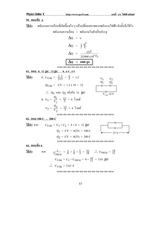Physics Online V                http://www.pec9.com            บทที่ 15 ไฟฟาสถิตย
59. ตอบขอ ง.
วธทา พลงงานความรอนทเ่ี กดขนจรง ๆ แลวเปลี่ยนสภาพจากพลังงานไฟฟา ดังนันจึงไดวา
 ิี ํ      ั           ิ ้ึ ิ                                       ้       
               พลงงานความรอน = พลังงานในตัวเก็บประจุ
                  ั          
                            ∆Q = u
                                         2
                            ∆Q = 1 qC2
                            ∆Q =           (2)2
                                     2(2000 x10- 6 )
                            ∆Q = 1000 จูล
                          !!"!"!"!"!"!"!"!"!"!"!"!"!""

61. ตอบ ก. 12 µC , 12 µC ข. 6 V , 4 V
วธทา
 ิี ํ      ก. Cรวม = 2+3 = 6 = 1.2
                        2
                          3 5                         =" !   =%!
                                                      >" !   >% !
                   Qรวม = CV = 1.2 x 10 = 12
                ∴ Q1 และ Q2 เทากับ 12 µF               =รวม "-!=!
                     Q
             ข. V1 = C1 = 12 = 6 โวลต
                           2
                      1
                     Q
                V2 = C 2 = 12 = 4 โวลต
                            3
                      2
                          !!"!"!"!"!"!"!"!"!"!"!"!"!""

62. ตอบ 100 C , 200 C
วธทา จาก
 ิี ํ        Cรวม = C1 + C2 = 4 + 8 = 12 µF
                      Q1 = CV = 4(25) = 100 C                   %(!=!
                      Q2 = CV = 8(25) = 200 C
                          !!"!"!"!"!"!"!"!"!"!"!"!"!""

64. ตอบขอ 4.
                        1      1 1 1 11                     18
วธทา
 ิี ํ       จาก       Cกลาง = 6 + 9 + 3 = 18 ∴ Cกลาง = 11
                       Cรวม = C1 + Cกลาง = 4 + 18 = 5.63 µF
                                               11
                     ∴ Cรวม = 5.63 F
                          !!"!"!"!"!"!"!"!"!"!"!"!"!""




!                                         (*!
 