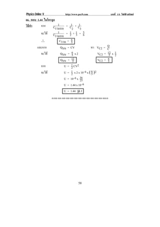 Physics Online V             http://www.pec9.com                บทที่ 15 ไฟฟาสถิตย
66. ตอบ 1.44 ไมโครจูล
           จาก          1        1     1
วธทา
 ิี ํ               Cรวมบน = C2 + C3
           จะได C 1         = 1+1 = 6
                                2 3
                                           5
                      รวมบน
           ∴             Cรวม = 65
        และจาก            Qบน = CV              หา VC2 =      Q
                                                              C
           จะได          Qบน = 6 x 2
                                  5                   VC2 =   12 x 1
                                                               5 2
                          Qบน = 12                    VC2 =   6
                                   5                          5
           จาก              U = 1 CV2
                                 2
           จะได            U = 1 x 2 x 10–6 x ( 6 )2
                                 2               5
                                        36
                            U = 10–6 x 25
                            U = 1.44 x 10–6
                            U = 1.44 µ J
                   !!"!"!"!"!"!"!"!"!"!"!"!"!""




!                                      (+!
 