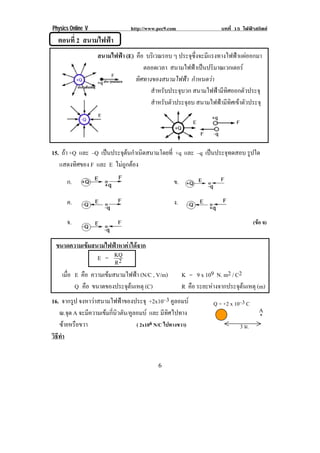 Physics Online V               http://www.pec9.com                  บทที่ 15 ไฟฟาสถิตย
      ตอนที่ 2 สนามไฟฟา
                       สนามไฟฟา (E) คือ บรเิ วณรอบ ๆ ประจุซึ่งจะมีแรงทางไฟฟาแผออกมา !
                                        ตลอดเวลา สนามไฟฟาเปนปรมาณเวกเตอร!
                                                              ิ              
                                     ทิศทางของสนามไฟฟา กาหนดวา!
                                                             ํ      
                                        ! สําหรับประจุบวก สนามไฟฟามีทิศออกตัวประจุ!
                                        ! สําหรับตัวประจุลบ สนามไฟฟามีทิศเขาตัวประจุ!
!
!
!                       !                                                       !
!


15. ถา +Q และ –Q เปนประจตนกาเนดสนามโดยท่ี +q และ –q เปนประจทดสอบ รูปใด
                        ุ  ํ ิ                           ุ
   แสดงทศของ F และ E ไมถูกตอง
          ิ

          ก.                                         ข.
                                                                          !

          ค.                                         ง.
!




! ! จ.! ! ! ! ! ! ! ! ! ! ! ! ! ! ! ! ! ! ! ! ! ! ! ! (ขอ จ)

 ขนาดความเขมสนามไฟฟาหาคาไดจาก!
! ! ! ! !       E = KQ
                       R2
   เมือ E คือ ความเขมสนามไฟฟา (N/C , V/m)
      ่                                                   K = 9 x 109 N. m2 / C2
        Q คือ ขนาดของประจตนเหตุ (C)
                           ุ                             R คือ ระยะหางจากประจตนเหตุ (m)
                                                                              ุ 
16. จากรูป จงหาวาสนามไฟฟาของประจุ +2x10–3 คูลอมบ                  Q = +2 x 10–3 C!
   ณ.จด A จะมีความเขมกี่นิวตัน/คูลอมบ และ มีทิศไปทาง
       ุ                                                                                A
                                                                                        *!
   ซายหรอขวา
       ื                          ( 2x106 N/C ไปทางขวา)                        3 ม.!
วธทา
 ิี ํ


!                                             )!
 
