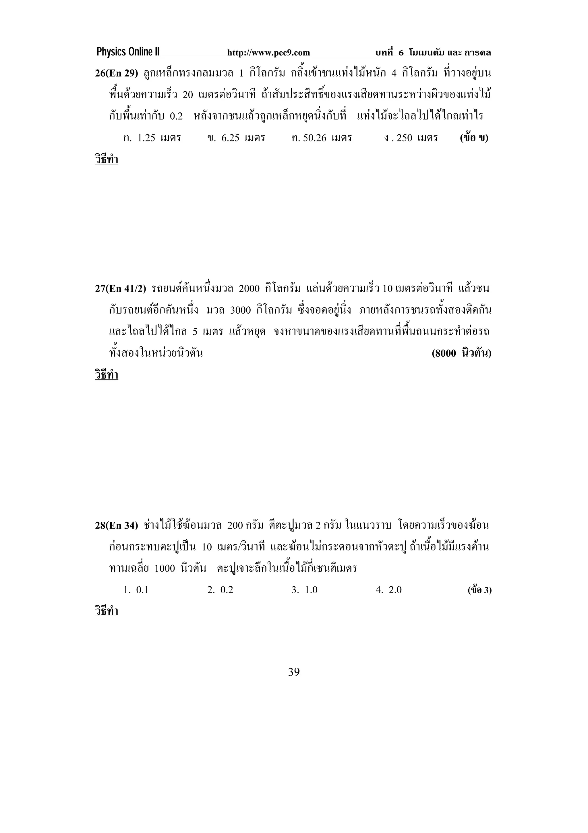 Physics Online II           http://www.pec9.com             บทที่ 6 โมเมนตัม และ การดล
26(En 29) ลูกเหล็กทรงกลมมวล 1 กิโลกรัม กลิ้งเขาชนแทงไมหนัก 4 กิโลกรัม ที่วางอยูบน
   พืนดวยความเร็ว 20 เมตรตอวินาที ถาสัมประสิทธิ์ของแรงเสียดทานระหวางผิวของแทงไม
      ้
   กับพื้นเทากับ 0.2 หลังจากชนแลวลูกเหล็กหยุดนิ่งกับที่ แทงไมจะไถลไปไดไกลเทาไร
        ก. 1.25 เมตร     ข. 6.25 เมตร      ค. 50.26 เมตร       ง . 250 เมตร (ขอ ข)
วธทา
 ิี ํ




27(En 41/2) รถยนตคนหนึงมวล 2000 กิโลกรัม แลนดวยความเร็ว 10 เมตรตอวินาที แลวชน
                   ั ่
   กับรถยนตอกคันหนึง มวล 3000 กิโลกรัม ซึงจอดอยูนง ภายหลังการชนรถทั้งสองติดกัน
             ี      ่                     ่       ่ิ
   และไถลไปไดไกล 5 เมตร แลวหยุด จงหาขนาดของแรงเสียดทานทีพนถนนกระทําตอรถ
                                                                ่ ้ื
   ทังสองในหนวยนิวตัน
      ้                                                               (8000 นิวตัน)
วธทา
 ิี ํ




28(En 34) ชางไมใชฆอนมวล 200 กรัม ตีตะปูมวล 2 กรัม ในแนวราบ โดยความเร็วของฆอน
                     
   กอนกระทบตะปูเปน 10 เมตร/วินาที และฆอนไมกระดอนจากหัวตะปู ถาเนือไมมแรงตาน
                                                                     ้    ี
   ทานเฉลี่ย 1000 นิวตัน ตะปูเจาะลึกในเนือไมกเ่ี ซนติเมตร
                                         ้
      1. 0.1            2. 0.2             3. 1.0          4. 2.0           (ขอ 3)
วธทา
 ิี ํ


                                         39
 