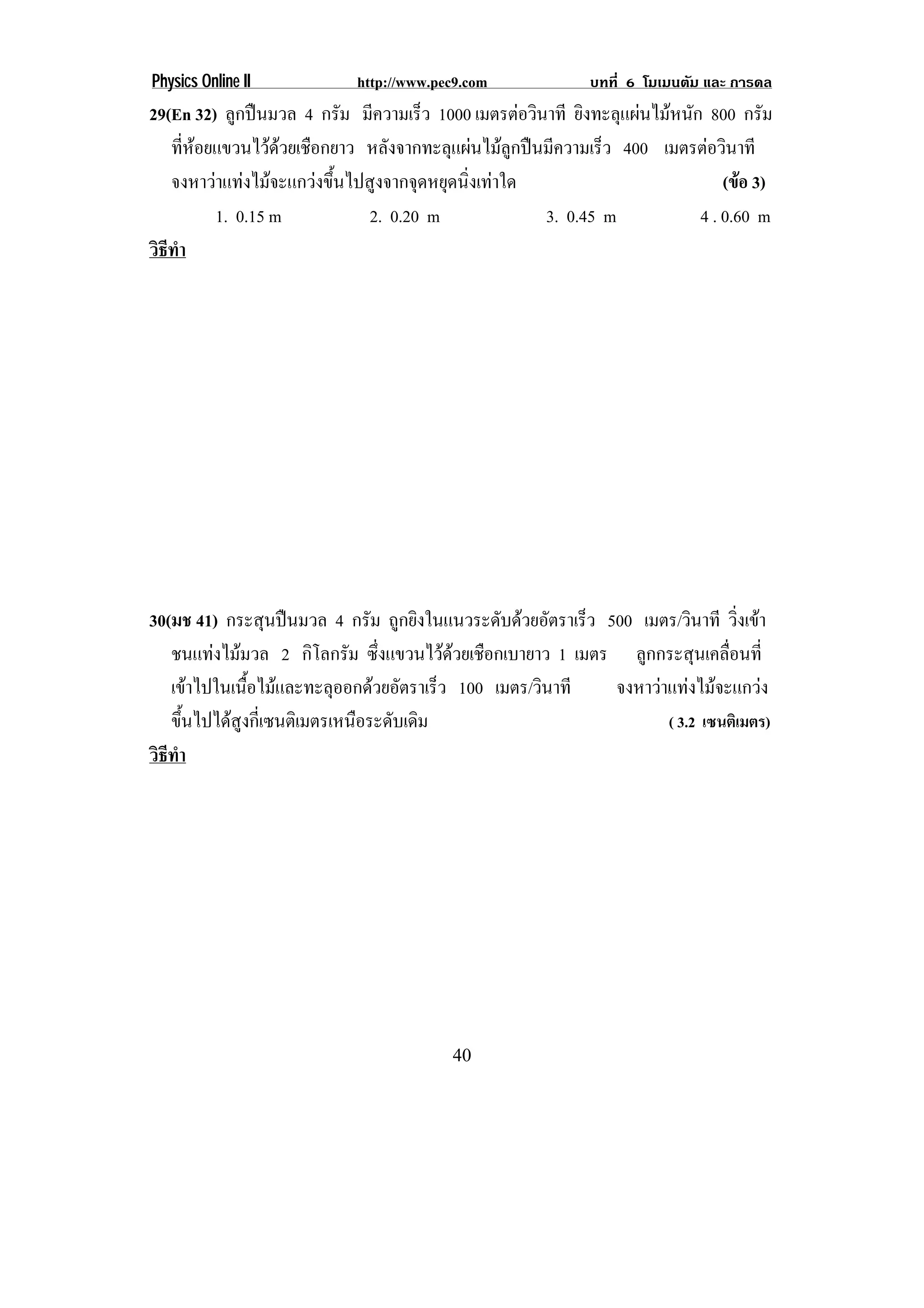Physics Online II           http://www.pec9.com             บทที่ 6 โมเมนตัม และ การดล
29(En 32) ลูกปนมวล 4 กรัม มีความเร็ว 1000 เมตรตอวินาที ยิงทะลุแผนไมหนัก 800 กรัม
   ทีหอยแขวนไวดวยเชือกยาว หลังจากทะลุแผนไมลูกปนมีความเร็ว 400 เมตรตอวินาที
      ่           
   จงหาวาแทงไมจะแกวงขึ้นไปสูงจากจุดหยุดนิ่งเทาใด                          (ขอ 3)
          1. 0.15 m            2. 0.20 m              3. 0.45 m            4 . 0.60 m
วธทา
 ิี ํ




30(มช 41) กระสุนปนมวล 4 กรัม ถูกยิงในแนวระดับดวยอัตราเร็ว 500 เมตร/วินาที วิงเขา
                                                                               ่
   ชนแทงไมมวล 2 กิโลกรัม ซึ่งแขวนไวดวยเชือกเบายาว 1 เมตร ลูกกระสุนเคลื่อนที่
   เขาไปในเนือไมและทะลุออกดวยอัตราเร็ว 100 เมตร/วินาที
               ้                                             จงหาวาแทงไมจะแกวง
   ขึนไปไดสงกีเ่ ซนติเมตรเหนือระดับเดิม
      ้      ู                                                      ( 3.2 เซนติเมตร)
วธทา
 ิี ํ




                                         40
 