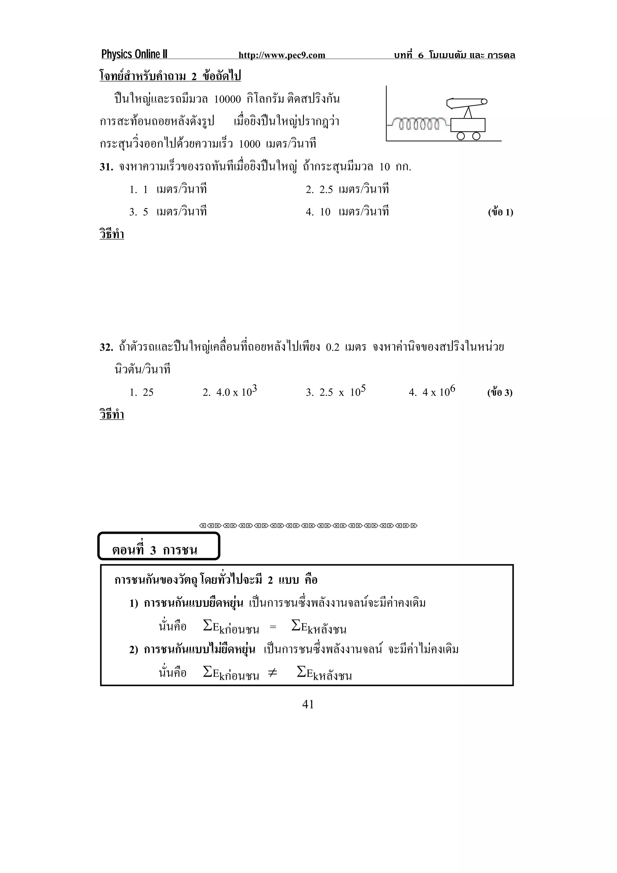 Physics Online II           http://www.pec9.com            บทที่ 6 โมเมนตัม และ การดล
โจทยสาหรับคําถาม 2 ขอถดไป
      ํ                 ั
   ปนใหญและรถมีมวล 10000 กิโลกรัม ติดสปริงกัน
การสะทอนถอยหลังดังรูป เมือยิงปนใหญปรากฎวา
                               ่
กระสุนวิงออกไปดวยความเร็ว 1000 เมตร/วินาที
        ่
31. จงหาความเร็วของรถทันทีเมือยิงปนใหญ ถากระสุนมีมวล 10 กก.
                             ่
      1. 1 เมตร/วินาที                   2. 2.5 เมตร/วินาที
      3. 5 เมตร/วินาที                   4. 10 เมตร/วินาที                     (ขอ 1)
วธทา
 ิี ํ




32. ถาตัวรถและปนใหญเคลื่อนที่ถอยหลังไปเพียง 0.2 เมตร จงหาคานิจของสปริงในหนวย
   นิวตัน/วินาที
       1. 25        2. 4.0 x 103           3. 2.5 x 105        4. 4 x 106    (ขอ 3)
วธทา
 ิี ํ




                    ⌫⌫⌦⌫⌦⌫⌦⌫⌦⌫⌦⌫⌦⌫⌦⌫⌦⌫⌦⌫⌦⌫⌦⌫⌦⌫⌦⌦



  ตอนที่ 3 การชน
   การชนกนของวตถุ โดยทัวไปจะมี 2 แบบ คือ
          ั           ั    ่
      1) การชนกนแบบยดหยน เปนการชนซึ่งพลังงานจลนจะมีคาคงเดิม
                    ั   ื ุ
            นันคือ ƒEkกอนชน = ƒEkหลังชน
              ่
      2) การชนกนแบบไมยดหยน เปนการชนซึ่งพลังงานจลน จะมีคาไมคงเดิม
                  ั       ื ุ
            นันคือ ƒEkกอนชน  ƒEkหลังชน
                ่
                                         41
 