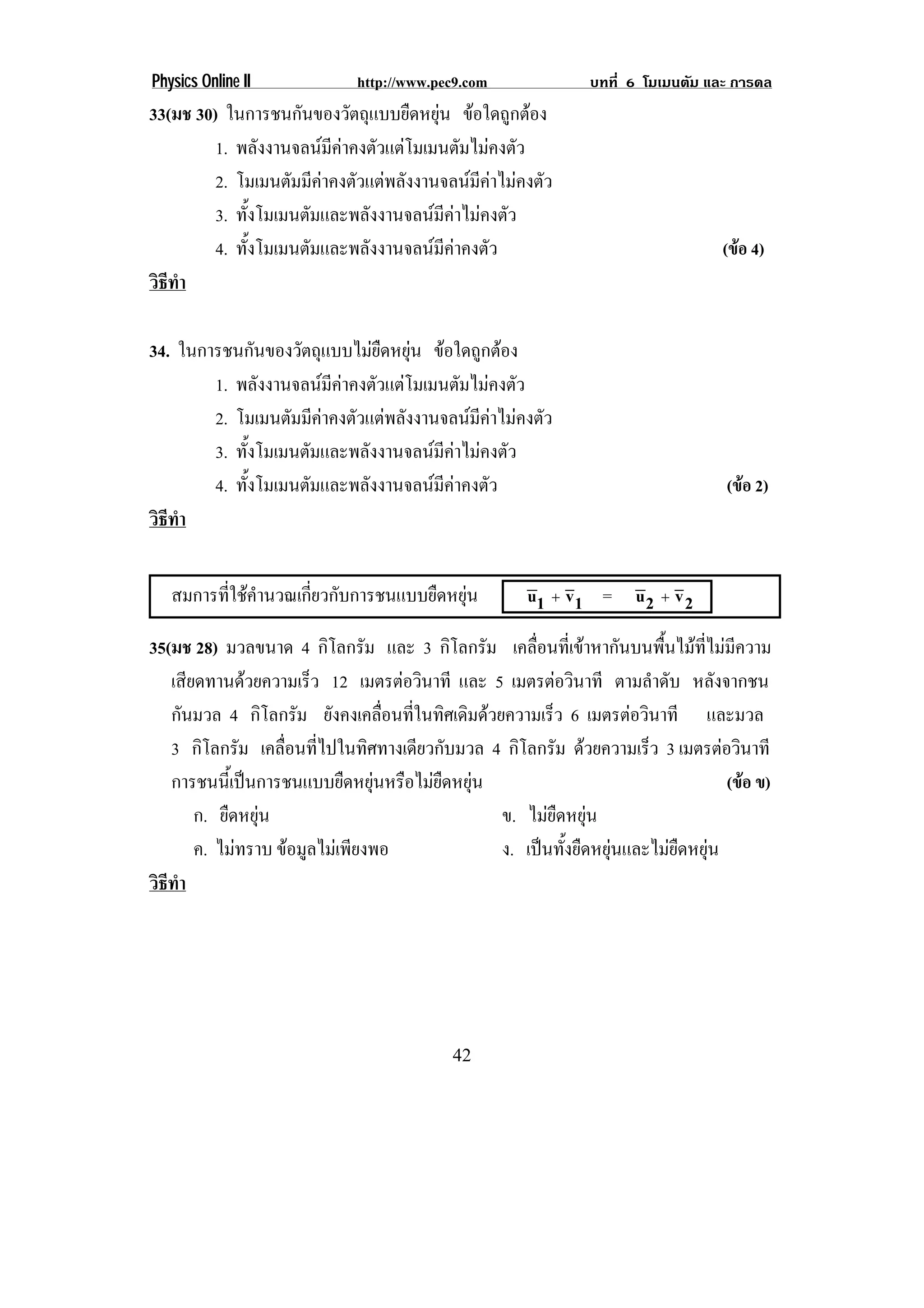 Physics Online II            http://www.pec9.com              บทที่ 6 โมเมนตัม และ การดล
33(มช 30) ในการชนกันของวัตถุแบบยืดหยุน ขอใดถูกตอง
         1. พลังงานจลนมคาคงตัวแตโมเมนตัมไมคงตัว
                          ี
         2. โมเมนตัมมีคาคงตัวแตพลังงานจลนมคาไมคงตัว
                                             ี
         3. ทั้งโมเมนตัมและพลังงานจลนมีคาไมคงตัว
         4. ทั้งโมเมนตัมและพลังงานจลนมีคาคงตัว                                 (ขอ 4)
วธทา
 ิี ํ

34. ในการชนกันของวัตถุแบบไมยืดหยุน ขอใดถูกตอง
        1. พลังงานจลนมคาคงตัวแตโมเมนตัมไมคงตัว
                         ี
        2. โมเมนตัมมีคาคงตัวแตพลังงานจลนมคาไมคงตัว
                                            ี
        3. ทั้งโมเมนตัมและพลังงานจลนมีคาไมคงตัว
        4. ทั้งโมเมนตัมและพลังงานจลนมีคาคงตัว                                  (ขอ 2)
วธทา
 ิี ํ


   สมการที่ใชคํานวณเกี่ยวกับการชนแบบยืดหยุน        u1 ∴ v 1 = u 2 ∴ v 2

35(มช 28) มวลขนาด 4 กิโลกรัม และ 3 กิโลกรัม เคลื่อนที่เขาหากันบนพื้นไมที่ไมมีความ
   เสียดทานดวยความเร็ว 12 เมตรตอวินาที และ 5 เมตรตอวินาที ตามลําดับ หลังจากชน
   กันมวล 4 กิโลกรัม ยังคงเคลือนทีในทิศเดิมดวยความเร็ว 6 เมตรตอวินาที และมวล
                                  ่ ่
   3 กิโลกรัม เคลื่อนที่ไปในทิศทางเดียวกับมวล 4 กิโลกรัม ดวยความเร็ว 3 เมตรตอวินาที
   การชนนีเ้ ปนการชนแบบยืดหยุนหรือไมยดหยุน
                                       ื                                       (ขอ ข)
       ก. ยืดหยุน                             ข. ไมยืดหยุน
       ค. ไมทราบ ขอมูลไมเพียงพอ             ง. เปนทั้งยืดหยุนและไมยืดหยุน
วธทา
 ิี ํ




                                          42
 