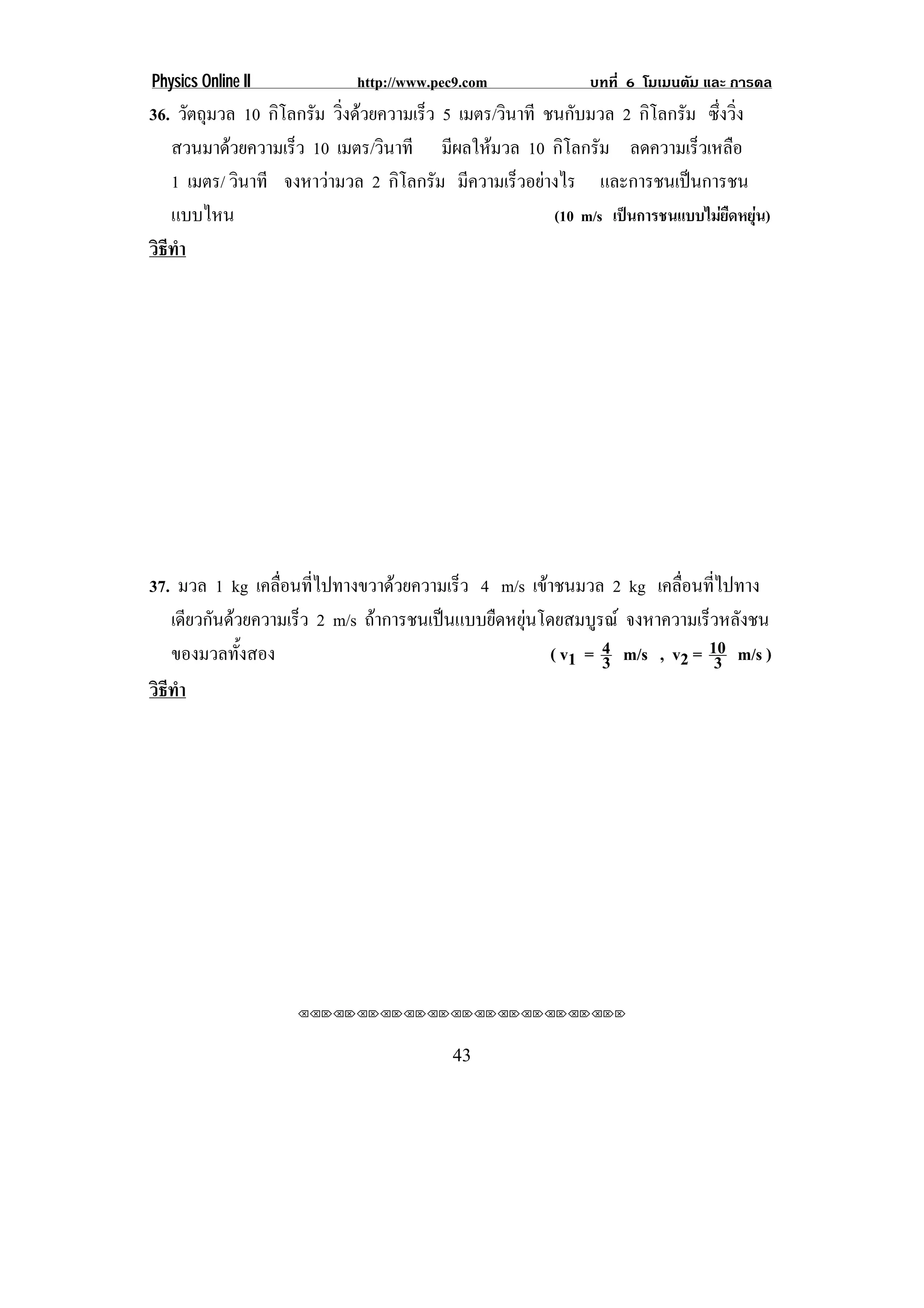 Physics Online II            http://www.pec9.com              บทที่ 6 โมเมนตัม และ การดล
36. วัตถุมวล 10 กิโลกรัม วิงดวยความเร็ว 5 เมตร/วินาที ชนกับมวล 2 กิโลกรัม ซึ่งวิ่ง
                           ่
   สวนมาดวยความเร็ว 10 เมตร/วินาที มีผลใหมวล 10 กิโลกรัม ลดความเร็วเหลือ
   1 เมตร/ วินาที จงหาวามวล 2 กิโลกรัม มีความเร็วอยางไร และการชนเปนการชน
   แบบไหน                                               (10 m/s เปนการชนแบบไมยืดหยุน)
วธทา
 ิี ํ




37. มวล 1 kg เคลือนทีไปทางขวาดวยความเร็ว 4 m/s เขาชนมวล 2 kg เคลื่อนที่ไปทาง
                  ่ ่
   เดียวกันดวยความเร็ว 2 m/s ถาการชนเปนแบบยืดหยุนโดยสมบูรณ จงหาความเร็วหลังชน
                                                   
   ของมวลทั้งสอง                                      ( v1 = 4 m/s , v2 = 10 m/s )
                                                             3             3
วธทา
 ิี ํ




                    ⌫⌫⌦⌫⌦⌫⌦⌫⌦⌫⌦⌫⌦⌫⌦⌫⌦⌫⌦⌫⌦⌫⌦⌫⌦⌫⌦⌦



                                          43
 