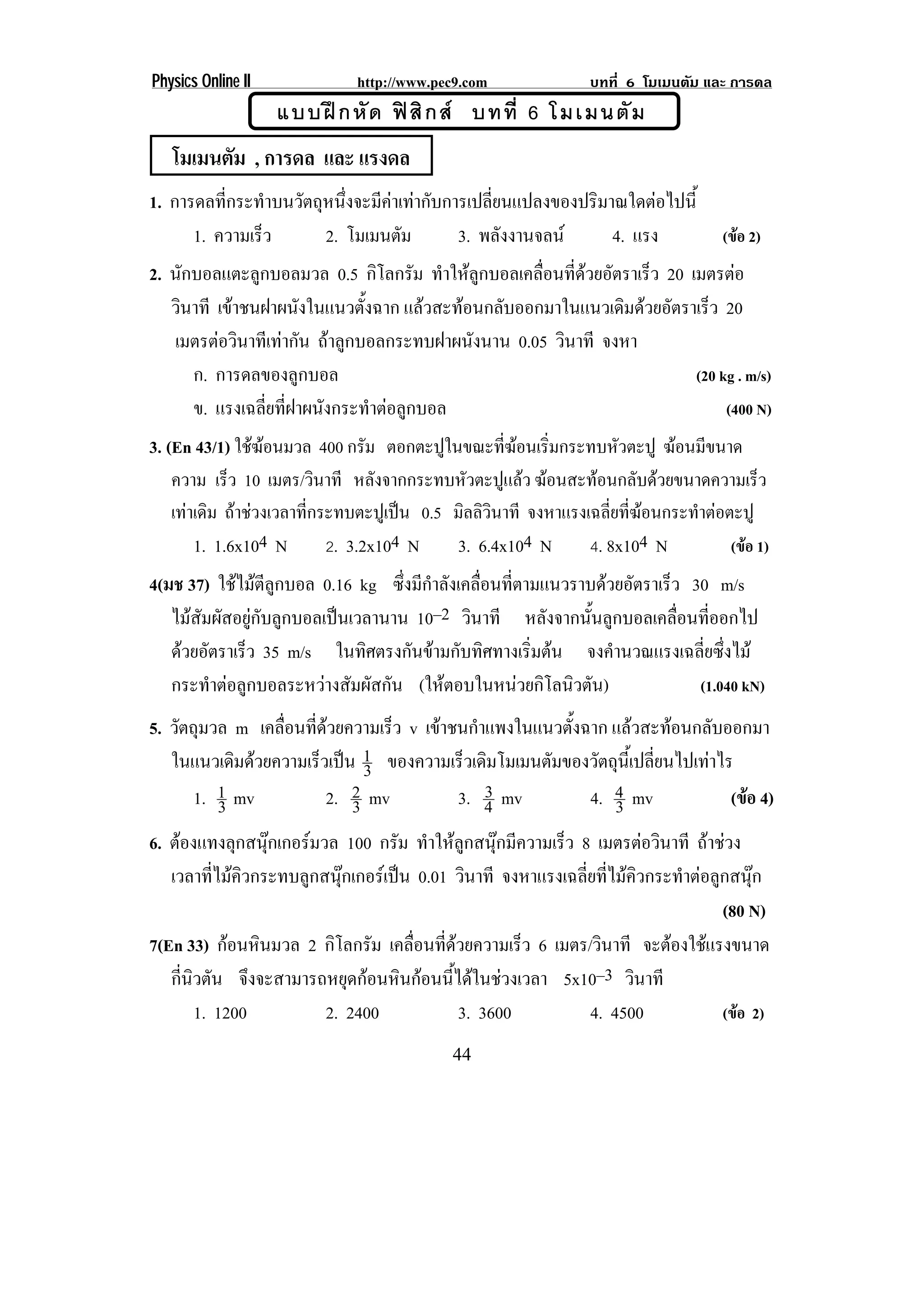 Physics Online II              http://www.pec9.com                บทที่ 6 โมเมนตัม และ การดล
                    แบบฝ ก หั ด ฟ สิ ก ส บทที่ 6 โมเมนตั ม
   โมเมนตัม , การดล และ แรงดล
1. การดลที่กระทําบนวัตถุหนึ่งจะมีคาเทากับการเปลี่ยนแปลงของปริมาณใดตอไปนี้
      1. ความเร็ว       2. โมเมนตัม          3. พลังงานจลน      4. แรง               (ขอ 2)
2. นักบอลแตะลูกบอลมวล 0.5 กิโลกรัม ทําใหลกบอลเคลือนทีดวยอัตราเร็ว 20 เมตรตอ
                                            ู      ่ ่
   วินาที เขาชนฝาผนังในแนวตังฉาก แลวสะทอนกลับออกมาในแนวเดิมดวยอัตราเร็ว 20
                               ้
   เมตรตอวินาทีเทากัน ถาลูกบอลกระทบฝาผนังนาน 0.05 วินาที จงหา
      ก. การดลของลูกบอล                                                (20 kg . m/s)
      ข. แรงเฉลียทีฝาผนังกระทําตอลูกบอล
                 ่ ่                                                        (400 N)
3. (En 43/1) ใชฆอนมวล 400 กรม ตอกตะปในขณะทฆอนเรมกระทบหวตะปู ฆอนมขนาด
                                 ั        ู        ่ี  ่ิ          ั        ี
    ความ เร็ว 10 เมตร/วินาที หลังจากกระทบหัวตะปูแลว ฆอนสะทอนกลับดวยขนาดความเร็ว
    เทาเดิม ถาชวงเวลาที่กระทบตะปูเปน 0.5 มิลลิวินาที จงหาแรงเฉลี่ยที่ฆอนกระทําตอตะปู
        1. 1.6x104 N         2. 3.2x104 N     3. 6.4x104 N       4. 8x104 N            (ขอ 1)
4(มช 37) ใชไมตีลูกบอล 0.16 kg ซึงมีกาลังเคลือนทีตามแนวราบดวยอัตราเร็ว 30 m/s
                                    ่ ํ       ่ ่
   ไมสัมผัสอยูกับลูกบอลเปนเวลานาน 10–2 วินาที หลังจากนั้นลูกบอลเคลื่อนที่ออกไป
   ดวยอัตราเร็ว 35 m/s ในทิศตรงกันขามกับทิศทางเริมตน จงคํานวณแรงเฉลี่ยซึ่งไม
                                                    ่
   กระทําตอลูกบอลระหวางสัมผัสกัน (ใหตอบในหนวยกิโลนิวตัน)              (1.040 kN)
5. วัตถุมวล m เคลือนทีดวยความเร็ว v เขาชนกําแพงในแนวตังฉาก แลวสะทอนกลับออกมา
                  ่ ่                                 ้
   ในแนวเดิมดวยความเร็วเปน 1 ของความเร็วเดิมโมเมนตัมของวัตถุนเ้ี ปลียนไปเทาไร
                              3                                       ่
       1. 1 mv          2. 2 mv              3
                                         3. 4 mv         4. 4 mv                (ขอ 4)
          3                 3                                3
6. ตองแทงลุกสนุกเกอรมวล 100 กรัม ทําใหลูกสนุกมีความเร็ว 8 เมตรตอวินาที ถาชวง
                  
   เวลาที่ไมคิวกระทบลูกสนุกเกอรเปน 0.01 วินาที จงหาแรงเฉลี่ยที่ไมคิวกระทําตอลูกสนุก
                                                                                    (80 N)
7(En 33) กอนหินมวล 2 กิโลกรัม เคลือนทีดวยความเร็ว 6 เมตร/วินาที จะตองใชแรงขนาด
                                      ่ ่
   กีนวตัน จึงจะสามารถหยุดกอนหินกอนนี้ไดในชวงเวลา 5x10–3 วินาที
     ่ ิ
         1. 1200         2. 2400            3. 3600            4. 4500              (ขอ 2)
                                              44
 