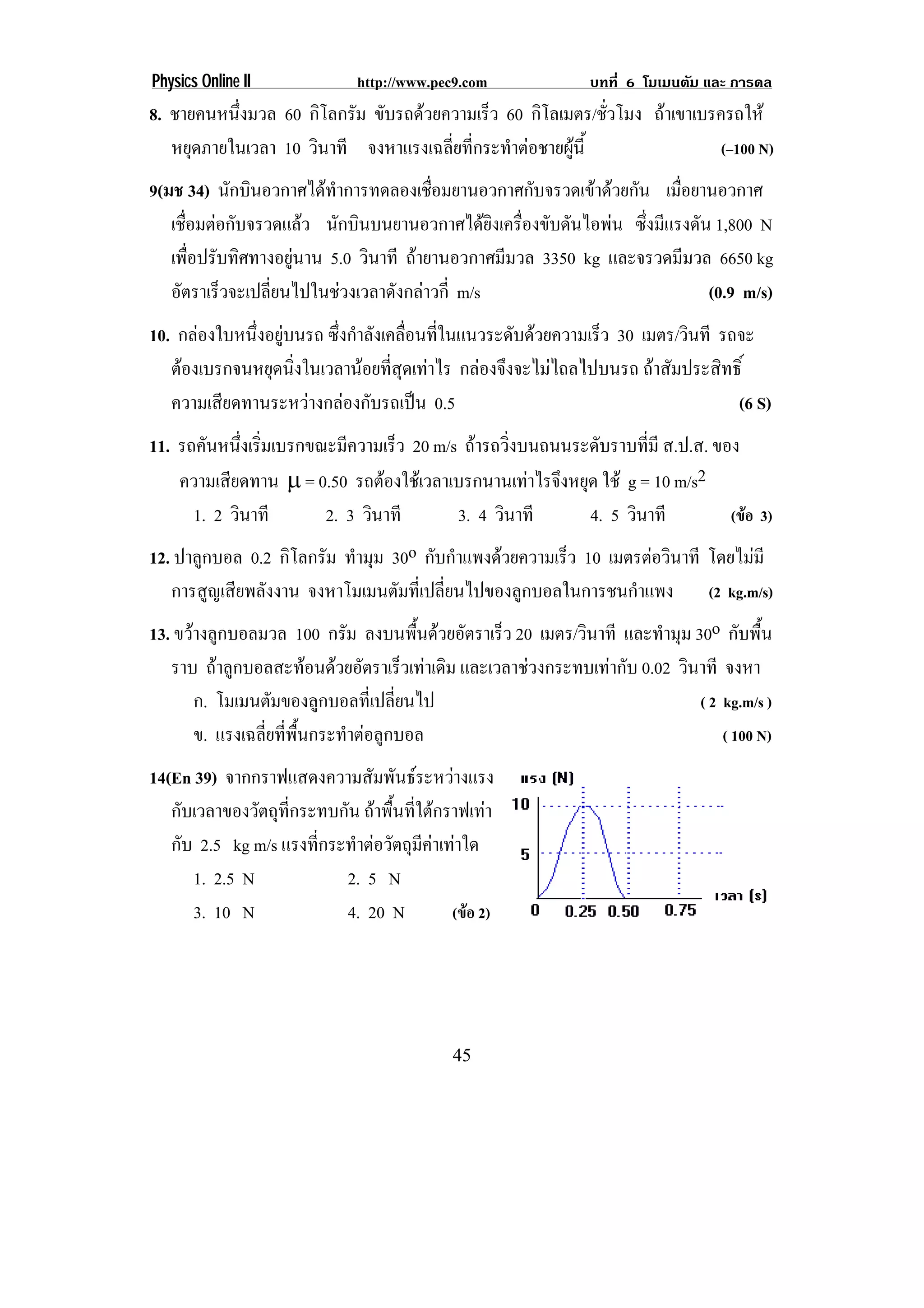 Physics Online II              http://www.pec9.com            บทที่ 6 โมเมนตัม และ การดล
8. ชายคนหนึ่งมวล 60 กิโลกรัม ขับรถดวยความเร็ว 60 กิโลเมตร/ชัวโมง ถาเขาเบรครถให
                                                             ่
   หยุดภายในเวลา 10 วินาที จงหาแรงเฉลียทีกระทําตอชายผูน้ี
                                       ่ ่                                 (–100 N)
9(มช 34) นักบินอวกาศไดทาการทดลองเชือมยานอวกาศกับจรวดเขาดวยกัน เมือยานอวกาศ
                         ํ             ่                             ่
   เชือมตอกับจรวดแลว นักบินบนยานอวกาศไดยงเครืองขับดันไอพน ซึงมีแรงดัน 1,800 N
      ่                                         ิ ่             ่
   เพือปรับทิศทางอยูนาน 5.0 วินาที ถายานอวกาศมีมวล 3350 kg และจรวดมีมวล 6650 kg
        ่           
   อัตราเร็วจะเปลียนไปในชวงเวลาดังกลาวกี่ m/s
                  ่                                                      (0.9 m/s)
10. กลองใบหนึงอยูบนรถ ซึงกําลังเคลือนทีในแนวระดับดวยความเร็ว 30 เมตร/วินที รถจะ
              ่         ่            ่ ่
   ตองเบรกจนหยุดนิงในเวลานอยทีสดเทาไร กลองจึงจะไมไถลไปบนรถ ถาสัมประสิทธิ์
                   ่              ่ ุ
   ความเสียดทานระหวางกลองกับรถเปน 0.5                                       (6 S)
11. รถคันหนึงเริมเบรกขณะมีความเร็ว 20 m/s ถารถวิ่งบนถนนระดับราบที่มี ส.ป.ส. ของ
             ่ ่
     ความเสียดทาน → = 0.50 รถตองใชเวลาเบรกนานเทาไรจึงหยุด ใช g = 10 m/s2
      1. 2 วินาที      2. 3 วินาที        3. 4 วินาที       4. 5 วินาที        (ขอ 3)
12. ปาลูกบอล 0.2 กิโลกรัม ทํามุม 30o กับกําแพงดวยความเร็ว 10 เมตรตอวินาที โดยไมมี
   การสูญเสียพลังงาน จงหาโมเมนตัมที่เปลี่ยนไปของลูกบอลในการชนกําแพง            (2 kg.m/s)
13. ขวางลูกบอลมวล 100 กรัม ลงบนพืนดวยอัตราเร็ว 20 เมตร/วินาที และทํามุม 30o กับพื้น
                                        ้
   ราบ ถาลูกบอลสะทอนดวยอัตราเร็วเทาเดิม และเวลาชวงกระทบเทากับ 0.02 วินาที จงหา
       ก. โมเมนตัมของลูกบอลที่เปลี่ยนไป                                     ( 2 kg.m/s )
       ข. แรงเฉลี่ยที่พื้นกระทําตอลูกบอล                                       ( 100 N)
14(En 39) จากกราฟแสดงความสัมพันธระหวางแรง
   กับเวลาของวัตถุที่กระทบกัน ถาพื้นที่ใตกราฟเทา
   กับ 2.5 kg m/s แรงทีกระทําตอวัตถุมคาเทาใด
                        ่                ี
      1. 2.5 N             2. 5 N
      3. 10 N              4. 20 N           (ขอ 2)




                                             45
 