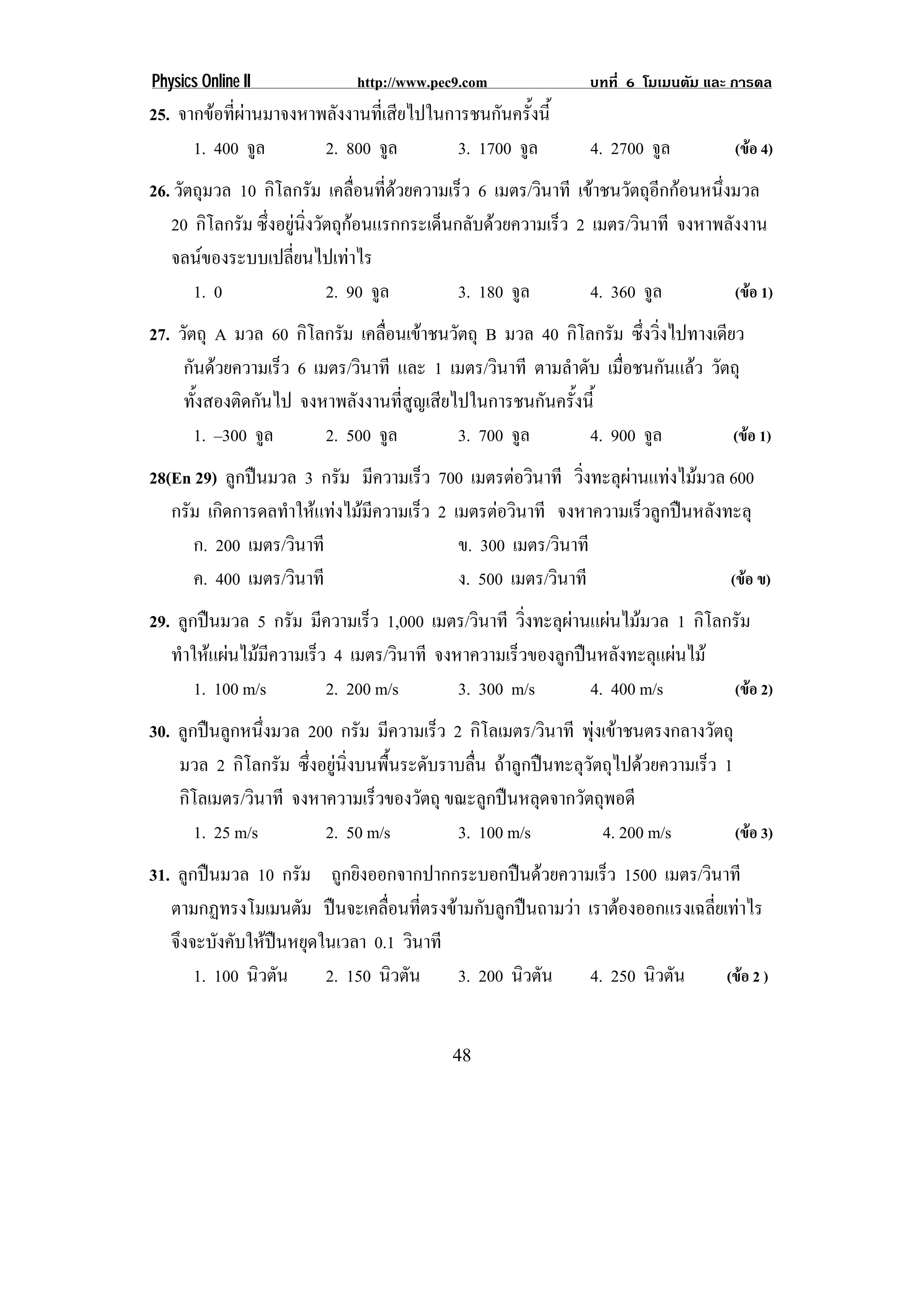Physics Online II             http://www.pec9.com               บทที่ 6 โมเมนตัม และ การดล
25. จากขอที่ผานมาจงหาพลังงานที่เสียไปในการชนกันครั้งนี้
      1. 400 จูล        2. 800 จูล         3. 1700 จูล           4. 2700 จูล          (ขอ 4)
26. วัตถุมวล 10 กิโลกรัม เคลือนทีดวยความเร็ว 6 เมตร/วินาที เขาชนวัตถุอกกอนหนึงมวล
                               ่ ่                                    ี       ่
   20 กิโลกรัม ซึงอยูนงวัตถุกอนแรกกระเด็นกลับดวยความเร็ว 2 เมตร/วินาที จงหาพลังงาน
                 ่  ่ิ      
   จลนของระบบเปลี่ยนไปเทาไร
       1. 0              2. 90 จูล        3. 180 จูล         4. 360 จูล          (ขอ 1)
27. วัตถุ A มวล 60 กิโลกรัม เคลือนเขาชนวัตถุ B มวล 40 กิโลกรัม ซึ่งวิ่งไปทางเดียว
                                 ่
     กันดวยความเร็ว 6 เมตร/วินาที และ 1 เมตร/วินาที ตามลําดับ เมือชนกันแลว วัตถุ
                                                                  ่
     ทั้งสองติดกันไป จงหาพลังงานที่สูญเสียไปในการชนกันครั้งนี้
       1. –300 จูล       2. 500 จูล        3. 700 จูล        4. 900 จูล          (ขอ 1)
28(En 29) ลูกปนมวล 3 กรัม มีความเร็ว 700 เมตรตอวินาที วิ่งทะลุผานแทงไมมวล 600
   กรัม เกิดการดลทําใหแทงไมมความเร็ว 2 เมตรตอวินาที จงหาความเร็วลูกปนหลังทะลุ
                               ี
      ก. 200 เมตร/วินาที                   ข. 300 เมตร/วินาที
      ค. 400 เมตร/วินาที                   ง. 500 เมตร/วินาที                  (ขอ ข)
29. ลูกปนมวล 5 กรัม มีความเร็ว 1,000 เมตร/วินาที วิ่งทะลุผานแผนไมมวล 1 กิโลกรัม
   ทําใหแผนไมมความเร็ว 4 เมตร/วินาที จงหาความเร็วของลูกปนหลังทะลุแผนไม
                  ี
       1. 100 m/s        2. 200 m/s        3. 300 m/s         4. 400 m/s        (ขอ 2)
30. ลูกปนลูกหนึ่งมวล 200 กรัม มีความเร็ว 2 กิโลเมตร/วินาที พุงเขาชนตรงกลางวัตถุ
    มวล 2 กิโลกรัม ซึ่งอยูนิ่งบนพื้นระดับราบลื่น ถาลูกปนทะลุวัตถุไปดวยความเร็ว 1
    กิโลเมตร/วินาที จงหาความเร็วของวัตถุ ขณะลูกปนหลุดจากวัตถุพอดี
       1. 25 m/s        2. 50 m/s           3. 100 m/s            4. 200 m/s         (ขอ 3)
31. ลูกปนมวล 10 กรัม ถูกยิงออกจากปากกระบอกปนดวยความเร็ว 1500 เมตร/วินาที
   ตามกฏทรงโมเมนตัม ปนจะเคลื่อนที่ตรงขามกับลูกปนถามวา เราตองออกแรงเฉลียเทาไร
                                                                           ่
   จึงจะบังคับใหปนหยุดในเวลา 0.1 วินาที
       1. 100 นิวตัน     2. 150 นิวตัน    3. 200 นิวตัน   4. 250 นิวตัน      (ขอ 2 )


                                            48
 