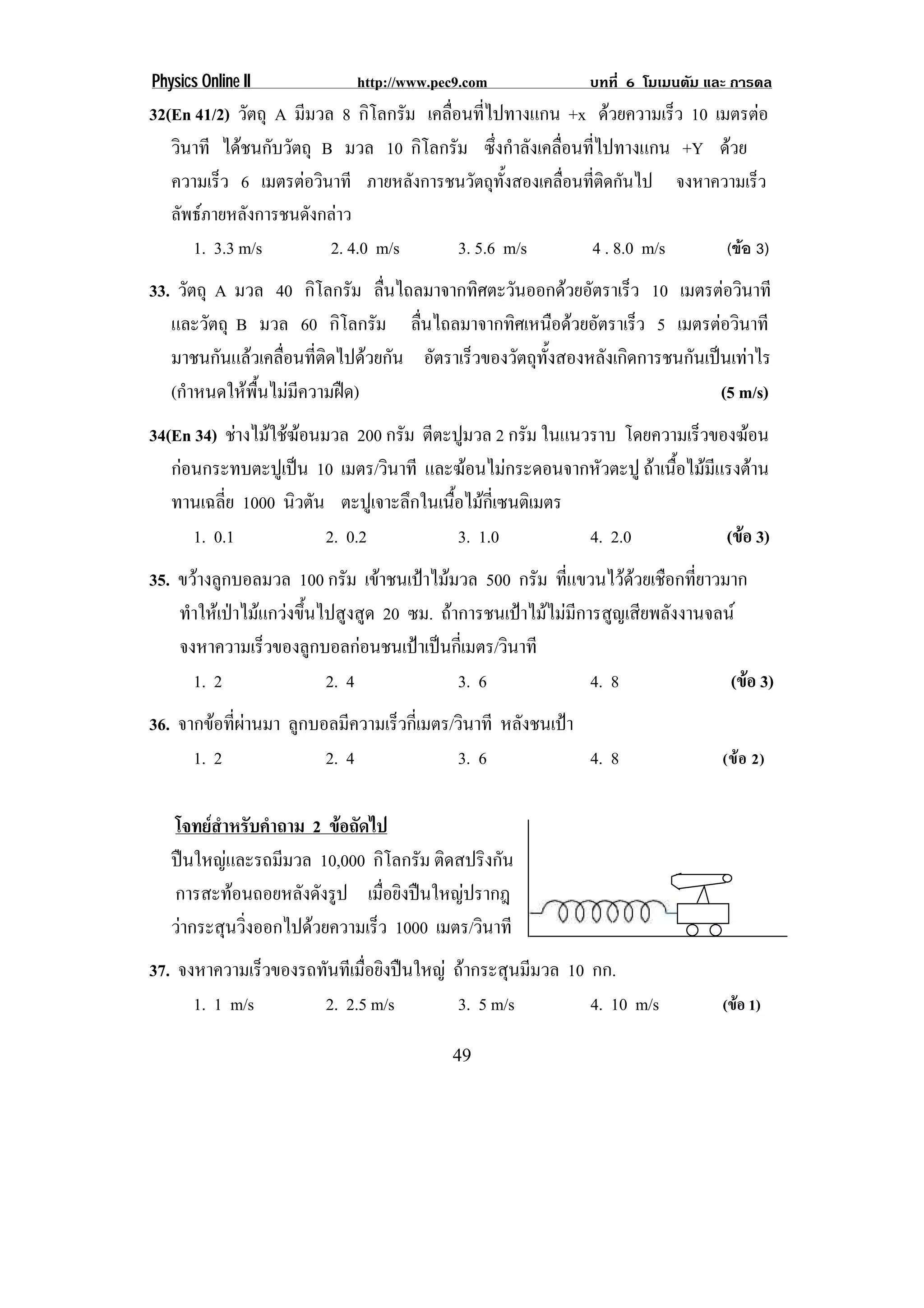 Physics Online II            http://www.pec9.com              บทที่ 6 โมเมนตัม และ การดล
32(En 41/2) วัตถุ A มีมวล 8 กิโลกรัม เคลื่อนที่ไปทางแกน +x ดวยความเร็ว 10 เมตรตอ
   วินาที ไดชนกับวัตถุ B มวล 10 กิโลกรัม ซึ่งกําลังเคลื่อนที่ไปทางแกน +Y ดวย
   ความเร็ว 6 เมตรตอวินาที ภายหลังการชนวัตถุทั้งสองเคลื่อนที่ติดกันไป จงหาความเร็ว
   ลัพธภายหลังการชนดังกลาว
      1. 3.3 m/s         2. 4.0 m/s        3. 5.6 m/s       4 . 8.0 m/s      (ขอ 3)
33. วัตถุ A มวล 40 กิโลกรัม ลืนไถลมาจากทิศตะวันออกดวยอัตราเร็ว 10 เมตรตอวินาที
                                 ่
   และวัตถุ B มวล 60 กิโลกรัม ลืนไถลมาจากทิศเหนือดวยอัตราเร็ว 5 เมตรตอวินาที
                                     ่
   มาชนกันแลวเคลื่อนที่ติดไปดวยกัน อัตราเร็วของวัตถุทงสองหลังเกิดการชนกันเปนเทาไร
                                                       ้ั
   (กําหนดใหพื้นไมมีความฝด)                                                (5 m/s)
34(En 34) ชางไมใชฆอนมวล 200 กรัม ตีตะปูมวล 2 กรัม ในแนวราบ โดยความเร็วของฆอน
                     
   กอนกระทบตะปูเปน 10 เมตร/วินาที และฆอนไมกระดอนจากหัวตะปู ถาเนือไมมแรงตาน
                                                                     ้    ี
   ทานเฉลี่ย 1000 นิวตัน ตะปูเจาะลึกในเนือไมกเ่ี ซนติเมตร
                                         ้
      1. 0.1            2. 0.2             3. 1.0          4. 2.0           (ขอ 3)
35. ขวางลูกบอลมวล 100 กรัม เขาชนเปาไมมวล 500 กรัม ที่แขวนไวดวยเชือกที่ยาวมาก
    ทําใหเปาไมแกวงขึ้นไปสูงสูด 20 ซม. ถาการชนเปาไมไมมีการสูญเสียพลังงานจลน
    จงหาความเร็วของลูกบอลกอนชนเปาเปนกีเ่ มตร/วินาที
      1. 2                 2. 4              3. 6               4. 8              (ขอ 3)
36. จากขอทีผานมา ลูกบอลมีความเร็วกีเ่ มตร/วินาที หลังชนเปา
            ่
      1. 2             2. 4                3. 6              4. 8                (ข อ 2)


   โจทยสาหรับคําถาม 2 ขอถัดไป
          ํ
   ปนใหญและรถมีมวล 10,000 กิโลกรัม ติดสปริงกัน
   การสะทอนถอยหลังดังรูป เมือยิงปนใหญปรากฎ
                                ่
   วากระสุนวิงออกไปดวยความเร็ว 1000 เมตร/วินาที
              ่
37. จงหาความเร็วของรถทันทีเมือยิงปนใหญ ถากระสุนมีมวล 10 กก.
                             ่
      1. 1 m/s        2. 2.5 m/s         3. 5 m/s          4. 10 m/s             (ขอ 1)

                                           49
 
