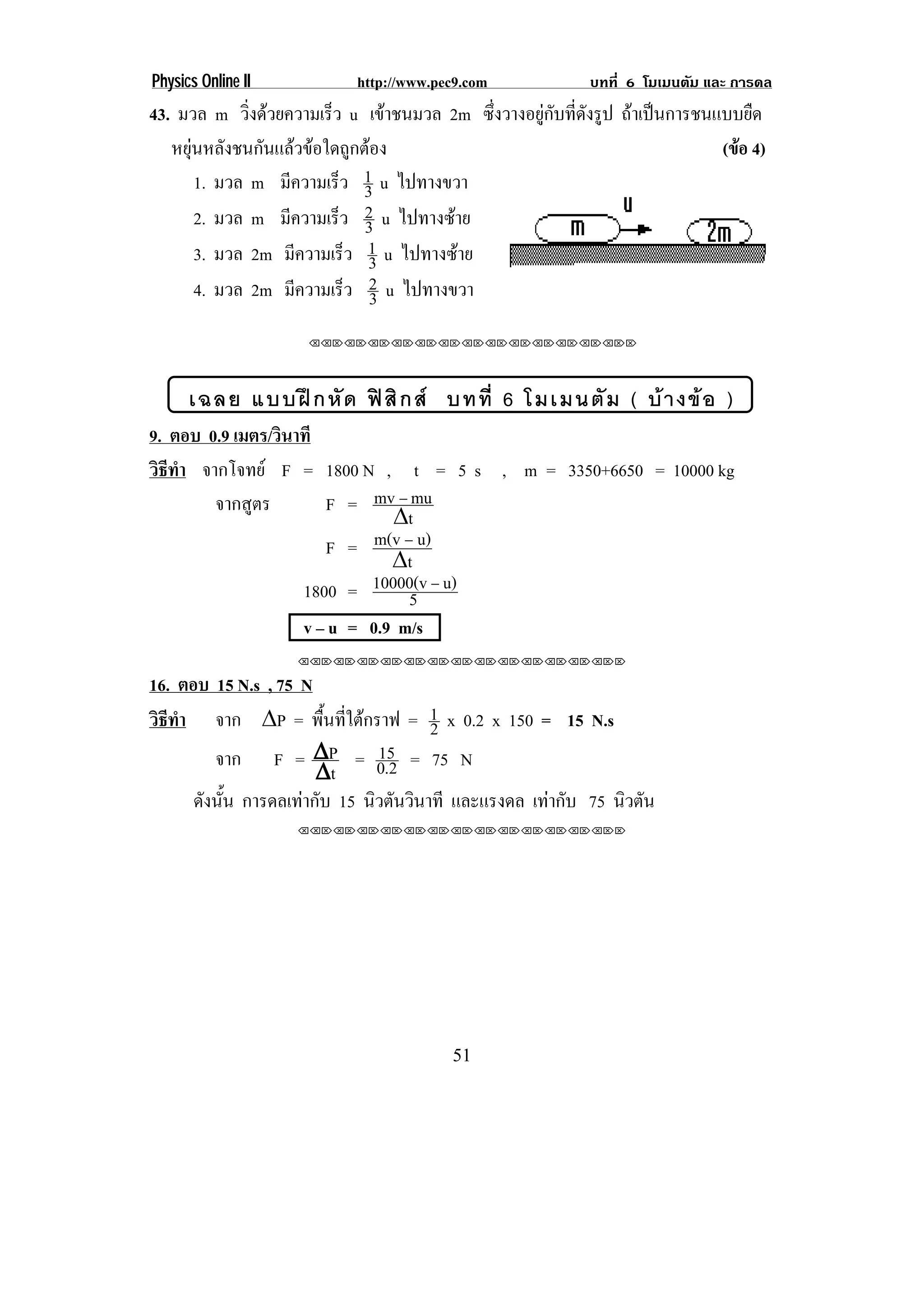 Physics Online II           http://www.pec9.com             บทที่ 6 โมเมนตัม และ การดล
43. มวล m วิงดวยความเร็ว u เขาชนมวล 2m ซึ่งวางอยูกับที่ดังรูป ถาเปนการชนแบบยืด
              ่
   หยุนหลังชนกันแลวขอใดถูกตอง                                             (ขอ 4)
       1. มวล m มีความเร็ว 1 u ไปทางขวา
                              3
       2. มวล m มีความเร็ว 2 u ไปทางซาย
                              3
       3. มวล 2m มีความเร็ว 1 u ไปทางซาย
                               3
       4. มวล 2m มีความเร็ว 2 u ไปทางขวา
                               3
                     ⌫⌫⌦⌫⌦⌫⌦⌫⌦⌫⌦⌫⌦⌫⌦⌫⌦⌫⌦⌫⌦⌫⌦⌫⌦⌫⌦⌦




      เฉลย แบบฝ ก หั ด ฟ สิ ก ส บทที่ 6 โมเมนตั ม ( บ า งข อ )
9. ตอบ 0.9 เมตร/วินาที
วิธทา จากโจทย F = 1800 N , t = 5 s , m = 3350+6650 = 10000 kg
   ี ํ
        จากสูตร        F = mv ⊥ mu
                               υt
                       F =   m(v ⊥ u)
                               υt
                    1800 =  10000(v ⊥ u)
                                  5
                    v – u = 0.9 m/s
                    ⌫⌫⌦⌫⌦⌫⌦⌫⌦⌫⌦⌫⌦⌫⌦⌫⌦⌫⌦⌫⌦⌫⌦⌫⌦⌫⌦⌦

16. ตอบ 15 N.s , 75 N
วิธทา จาก υP = พนทใตกราฟ = 1 x 0.2 x 150 = 15 N.s
   ี ํ                 ้ื ่ี        2
          จาก F = υP = 0.2 = 75 N
                                15
                      υt
       ดงนน การดลเทากับ 15 นวตนวนาที และแรงดล เทากับ 75 นิวตัน
        ั ้ั                   ิ ั ิ
                    ⌫⌫⌦⌫⌦⌫⌦⌫⌦⌫⌦⌫⌦⌫⌦⌫⌦⌫⌦⌫⌦⌫⌦⌫⌦⌫⌦⌦




                                         51
 