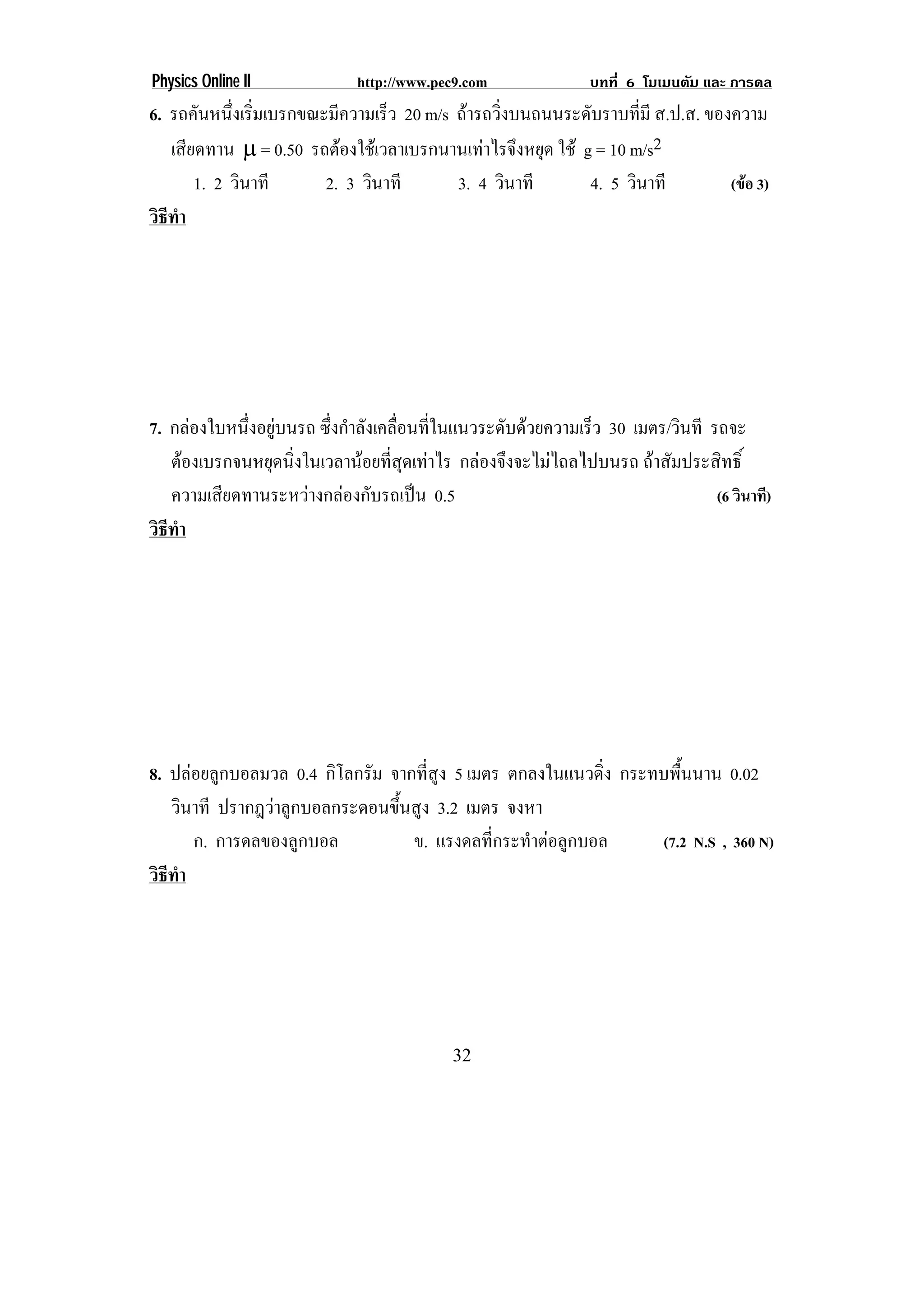 Physics Online II             http://www.pec9.com               บทที่ 6 โมเมนตัม และ การดล
6. รถคันหนึงเริมเบรกขณะมีความเร็ว 20 m/s ถารถวิ่งบนถนนระดับราบที่มี ส.ป.ส. ของความ
             ่ ่
   เสยดทาน → = 0.50 รถตองใชเ วลาเบรกนานเทาไรจงหยด ใช g = 10 m/s2
      ี                                      ึ ุ
        1. 2 วินาที    2. 3 วินาที       3. 4 วินาที      4. 5 วินาที          (ขอ 3)
วธทา
 ิี ํ




7. กลองใบหนึ่งอยูบนรถ ซึ่งกําลังเคลื่อนที่ในแนวระดับดวยความเร็ว 30 เมตร/วนที รถจะ
                                                                            ิ
   ตองเบรกจนหยดนงในเวลานอยทสดเทาไร กลองจึงจะไมไถลไปบนรถ ถาสัมประสิทธิ์
                ุ ่ิ            ่ี ุ 
   ความเสียดทานระหวางกลองกับรถเปน 0.5                                         (6 วินาที)
วธทา
 ิี ํ




8. ปลอยลูกบอลมวล 0.4 กิโลกรัม จากที่สูง 5 เมตร ตกลงในแนวดิ่ง กระทบพื้นนาน 0.02
   วินาที ปรากฎวาลูกบอลกระดอนขึ้นสูง 3.2 เมตร จงหา
      ก. การดลของลูกบอล           ข. แรงดลทกระทาตอลกบอล
                                              ่ี  ํ  ู            (7.2 N.S , 360 N)
วธทา
 ิี ํ




                                            32
 