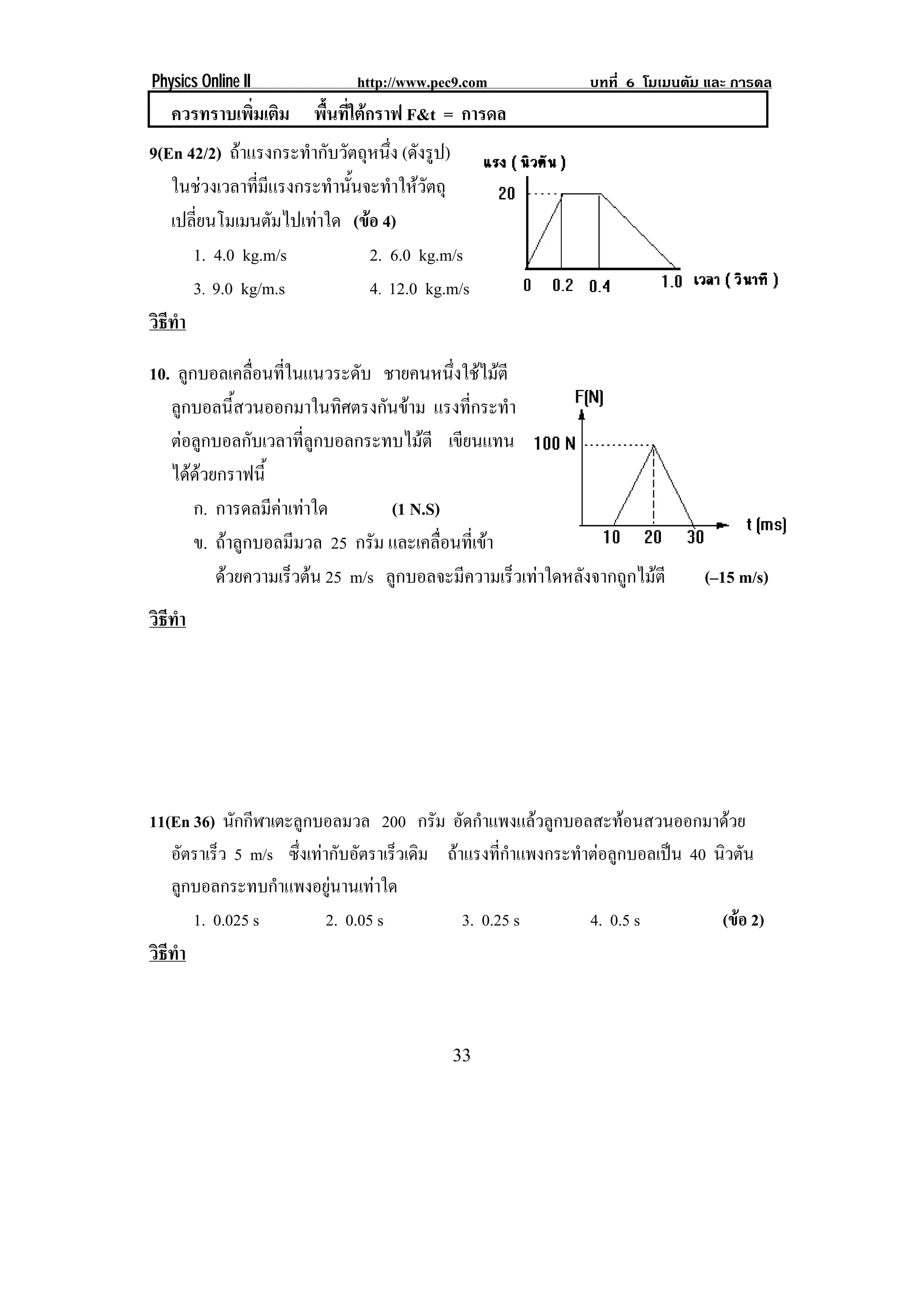 Physics Online II              http://www.pec9.com              บทที่ 6 โมเมนตัม และ การดล
   ควรทราบเพมเตม พื้นที่ใตกราฟ F&t = การดล
            ่ิ ิ
9(En 42/2) ถาแรงกระทํากับวัตถุหนึ่ง (ดังรูป)
   ในชวงเวลาที่มีแรงกระทํานั้นจะทําใหวัตถุ
   เปลี่ยนโมเมนตัมไปเทาใด (ขอ 4)
                                
      1. 4.0 kg.m/s               2. 6.0 kg.m/s
      3. 9.0 kg/m.s               4. 12.0 kg.m/s
วธทา
 ิี ํ

10. ลูกบอลเคลื่อนที่ในแนวระดับ ชายคนหนึ่งใชไมตี
   ลูกบอลนี้สวนออกมาในทิศตรงกันขาม แรงที่กระทํา
   ตอลูกบอลกับเวลาที่ลูกบอลกระทบไมตี เขียนแทน
   ไดดวยกราฟนี้
       ก. การดลมีคาเทาใด       (1 N.S)
       ข. ถาลูกบอลมีมวล 25 กรัม และเคลื่อนที่เขา
          ดวยความเรวตน 25 m/s ลูกบอลจะมีความเร็วเทาใดหลังจากถูกไมตี
                    ็                                                          (–15 m/s)
วธทา
 ิี ํ




11(En 36) นักกีฬาเตะลูกบอลมวล 200 กรม อัดกําแพงแลวลูกบอลสะทอนสวนออกมาดวย
                                           ั
   อัตราเร็ว 5 m/s ซึ่งเทากับอัตราเร็วเดิม ถาแรงที่กําแพงกระทําตอลูกบอลเปน 40 นวตน
                                                                                   ิ ั
   ลูกบอลกระทบกําแพงอยูนานเทาใด
      1. 0.025 s           2. 0.05 s           3. 0.25 s         4. 0.5 s          (ขอ 2)
วธทา
 ิี ํ



                                             33
 