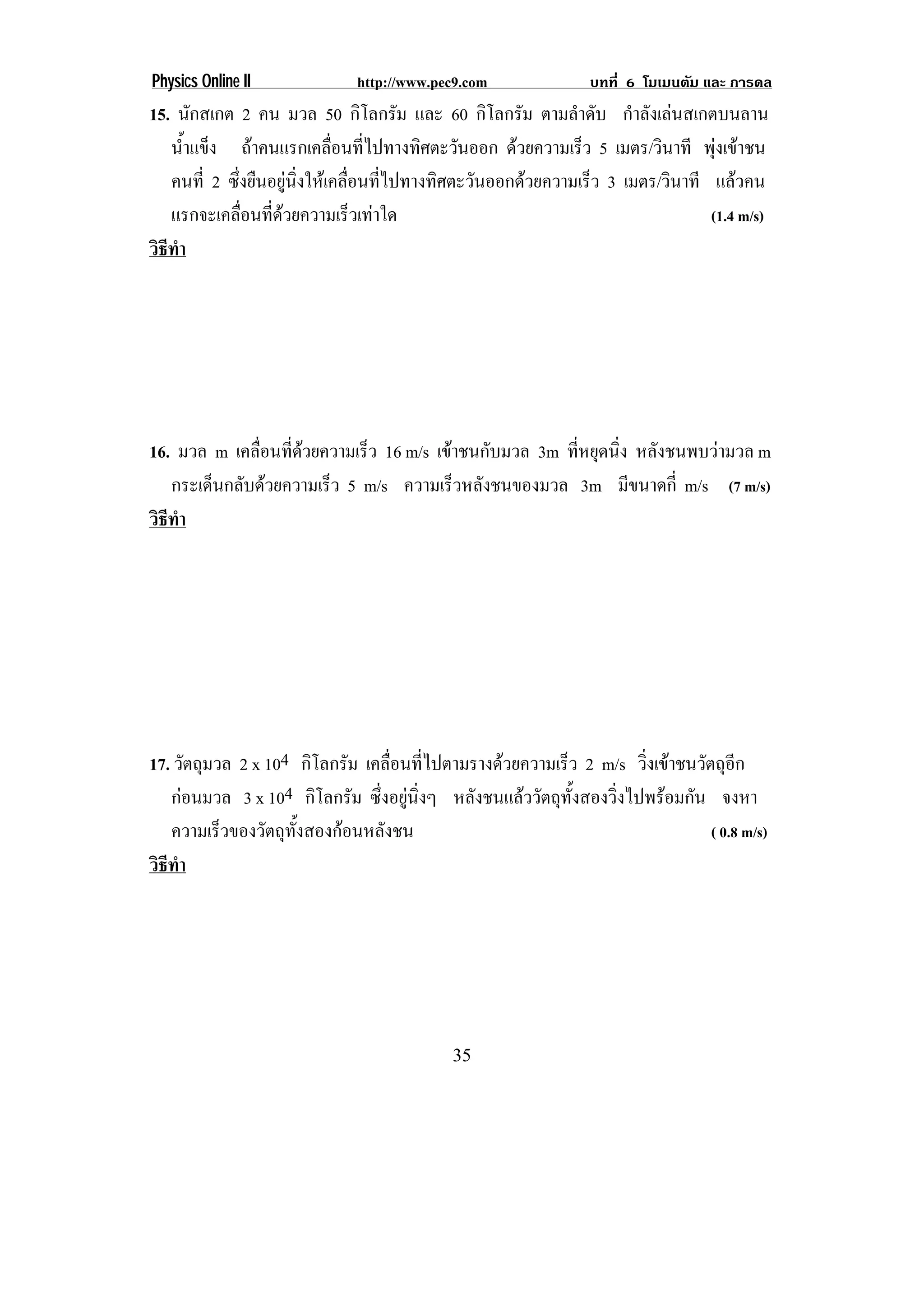 Physics Online II            http://www.pec9.com              บทที่ 6 โมเมนตัม และ การดล
15. นักสเกต 2 คน มวล 50 กิโลกรัม และ 60 กิโลกรัม ตามลําดับ กําลังเลนสเกตบนลาน
   น้าแข็ง ถาคนแรกเคลือนทีไปทางทิศตะวันออก ดวยความเร็ว 5 เมตร/วินาที พุงเขาชน
      ํ                   ่ ่
   คนที่ 2 ซึงยืนอยูนงใหเคลือนทีไปทางทิศตะวันออกดวยความเร็ว 3 เมตร/วินาที แลวคน
             ่       ่ิ     ่ ่
   แรกจะเคลือนทีดวยความเร็วเทาใด
               ่ ่                                                         (1.4 m/s)
วธทา
 ิี ํ




16. มวล m เคลือนทีดวยความเร็ว 16 m/s เขาชนกับมวล 3m ทีหยุดนิง หลังชนพบวามวล m
               ่ ่                                    ่     ่
   กระเด็นกลับดวยความเร็ว 5 m/s ความเร็วหลังชนของมวล 3m มีขนาดกี่ m/s (7 m/s)
วธทา
 ิี ํ




17. วัตถุมวล 2 x 104 กิโลกรัม เคลือนทีไปตามรางดวยความเร็ว 2 m/s วิงเขาชนวัตถุอก
                                  ่ ่                                 ่            ี
   กอนมวล 3 x 104 กิโลกรัม ซึ่งอยูนิ่งๆ หลังชนแลววัตถุทั้งสองวิ่งไปพรอมกัน จงหา
   ความเร็วของวัตถุทงสองกอนหลังชน
                     ้ั                                                       ( 0.8 m/s)
วธทา
 ิี ํ




                                           35
 