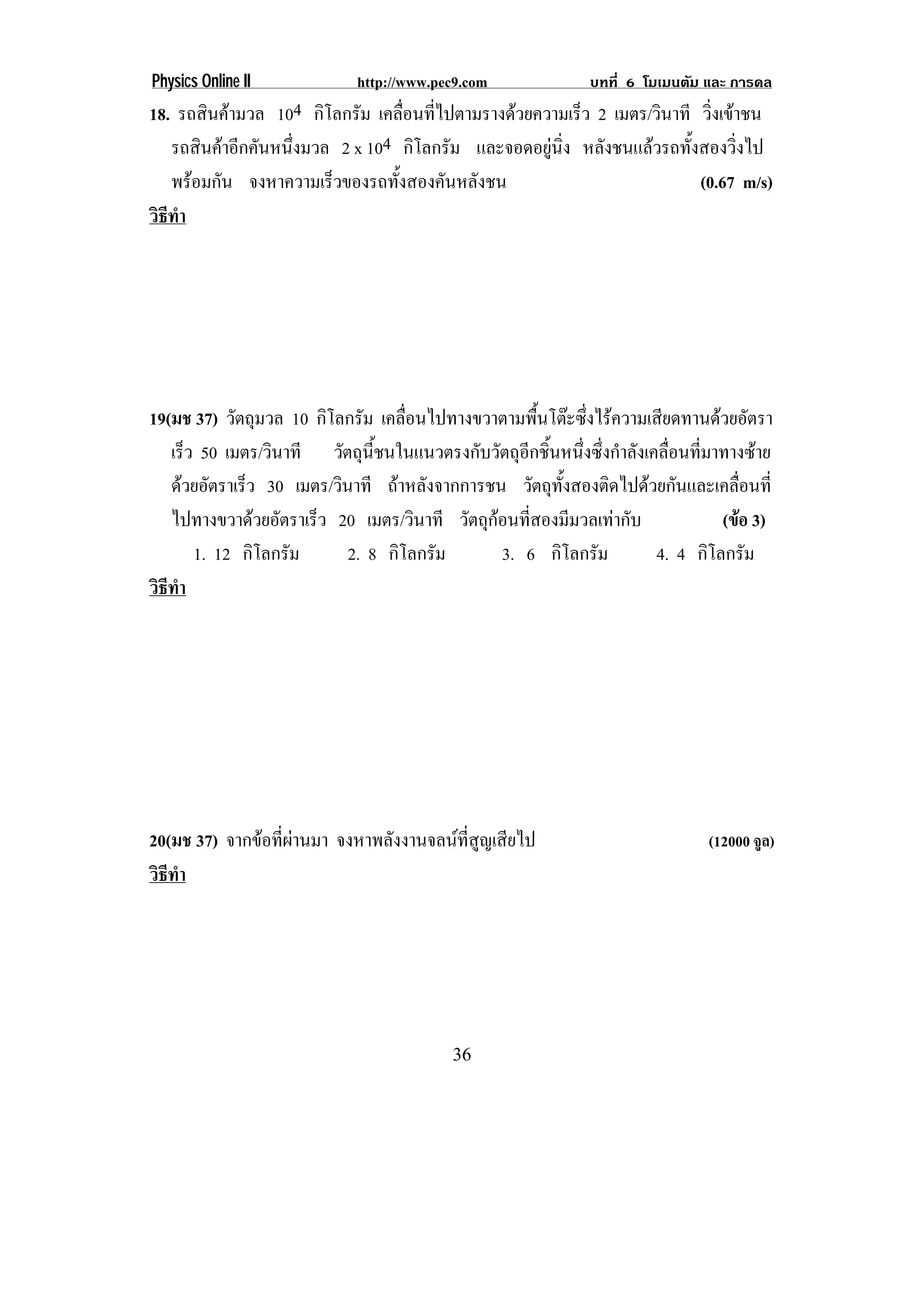 Physics Online II            http://www.pec9.com               บทที่ 6 โมเมนตัม และ การดล
18. รถสินคามวล 104 กิโลกรัม เคลือนทีไปตามรางดวยความเร็ว 2 เมตร/วินาที วิงเขาชน
                                   ่ ่                                    ่
   รถสินคาอีกคันหนึงมวล 2 x 104 กิโลกรัม และจอดอยูนง หลังชนแลวรถทั้งสองวิ่งไป
                    ่                               ่ิ
   พรอมกัน จงหาความเร็วของรถทังสองคันหลังชน
                                 ้                                      (0.67 m/s)
วธทา
 ิี ํ




19(มช 37) วัตถุมวล 10 กิโลกรัม เคลือนไปทางขวาตามพืนโตะซึงไรความเสียดทานดวยอัตรา
                                    ่                ้      ่
   เร็ว 50 เมตร/วินาที วัตถุนี้ชนในแนวตรงกับวัตถุอีกชิ้นหนึ่งซึ่งกําลังเคลื่อนที่มาทางซาย
   ดวยอัตราเร็ว 30 เมตร/วินาที ถาหลังจากการชน วัตถุทั้งสองติดไปดวยกันและเคลื่อนที่
   ไปทางขวาดวยอัตราเร็ว 20 เมตร/วินาที วัตถุกอนที่สองมีมวลเทากับ                (ขอ 3)
       1. 12 กิโลกรัม       2. 8 กิโลกรัม      3. 6 กิโลกรัม             4. 4 กิโลกรัม
วธทา
 ิี ํ




20(มช 37) จากขอทีผานมา จงหาพลังงานจลนที่สูญเสียไป
                  ่                                                            (12000 จล)
                                                                                        ู
วธทา
 ิี ํ




                                           36
 