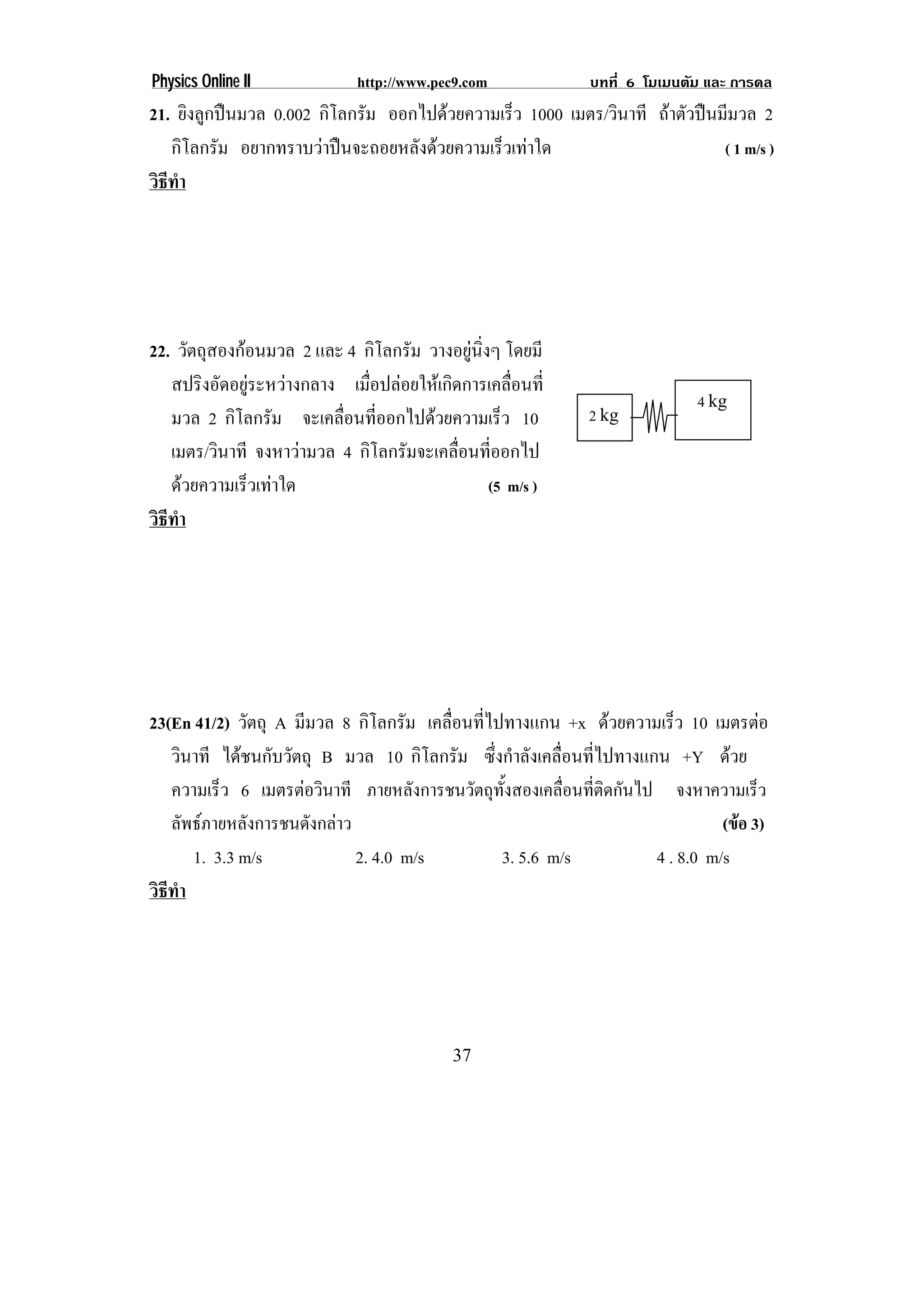 Physics Online II             http://www.pec9.com            บทที่ 6 โมเมนตัม และ การดล
21. ยิงลูกปนมวล 0.002 กิโลกรัม ออกไปดวยความเร็ว 1000 เมตร/วินาที ถาตัวปนมีมวล 2
   กิโลกรัม อยากทราบวาปนจะถอยหลังดวยความเร็วเทาใด                        ( 1 m/s )
วธทา
 ิี ํ




22. วัตถุสองกอนมวล 2 และ 4 กิโลกรัม วางอยูนงๆ โดยมี
                                             ่ิ
   สปริงอัดอยูระหวางกลาง เมือปลอยใหเกิดการเคลือนที่
                              ่                     ่
                                                                             4 kg
   มวล 2 กิโลกรัม จะเคลือนทีออกไปดวยความเร็ว 10
                          ่ ่                                2 kg
   เมตร/วินาที จงหาวามวล 4 กิโลกรัมจะเคลือนทีออกไป
                                           ่ ่
   ดวยความเร็วเทาใด                            (5 m/s )
วธทา
 ิี ํ




23(En 41/2) วัตถุ A มีมวล 8 กิโลกรัม เคลื่อนที่ไปทางแกน +x ดวยความเร็ว 10 เมตรตอ
   วินาที ไดชนกับวัตถุ B มวล 10 กิโลกรัม ซึ่งกําลังเคลื่อนที่ไปทางแกน +Y ดวย
   ความเร็ว 6 เมตรตอวินาที ภายหลังการชนวัตถุทั้งสองเคลื่อนที่ติดกันไป จงหาความเร็ว
   ลัพธภายหลังการชนดังกลาว                                                    (ขอ 3)
      1. 3.3 m/s             2. 4.0 m/s          3. 5.6 m/s           4 . 8.0 m/s
วธทา
 ิี ํ




                                           37
 