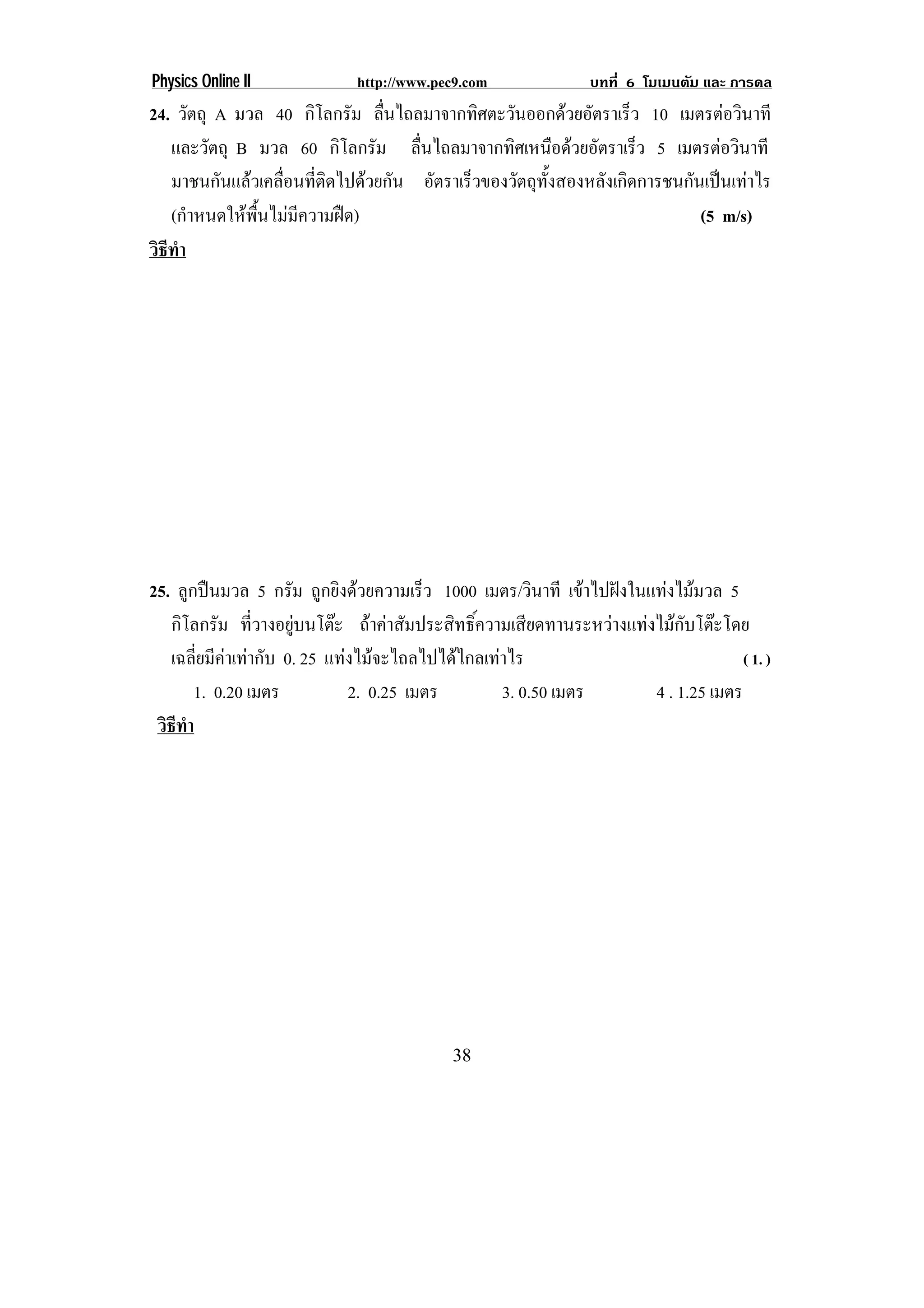 Physics Online II            http://www.pec9.com               บทที่ 6 โมเมนตัม และ การดล
24. วัตถุ A มวล 40 กิโลกรัม ลืนไถลมาจากทิศตะวันออกดวยอัตราเร็ว 10 เมตรตอวินาที
                                 ่
   และวัตถุ B มวล 60 กิโลกรัม ลืนไถลมาจากทิศเหนือดวยอัตราเร็ว 5 เมตรตอวินาที
                                     ่
   มาชนกันแลวเคลื่อนที่ติดไปดวยกัน อัตราเร็วของวัตถุทงสองหลังเกิดการชนกันเปนเทาไร
                                                       ้ั
   (กําหนดใหพื้นไมมีความฝด)                                             (5 m/s)
วธทา
 ิี ํ




25. ลูกปนมวล 5 กรัม ถูกยิงดวยความเร็ว 1000 เมตร/วินาที เขาไปฝงในแทงไมมวล 5
   กิโลกรัม ทีวางอยูบนโตะ ถาคาสัมประสิทธิ์ความเสียดทานระหวางแทงไมกับโตะโดย
                  ่    
   เฉลี่ยมีคาเทากับ 0. 25 แทงไมจะไถลไปไดไกลเทาไร                             ( 1. )
       1. 0.20 เมตร            2. 0.25 เมตร        3. 0.50 เมตร      4 . 1.25 เมตร
 วธทา
  ิี ํ




                                           38
 