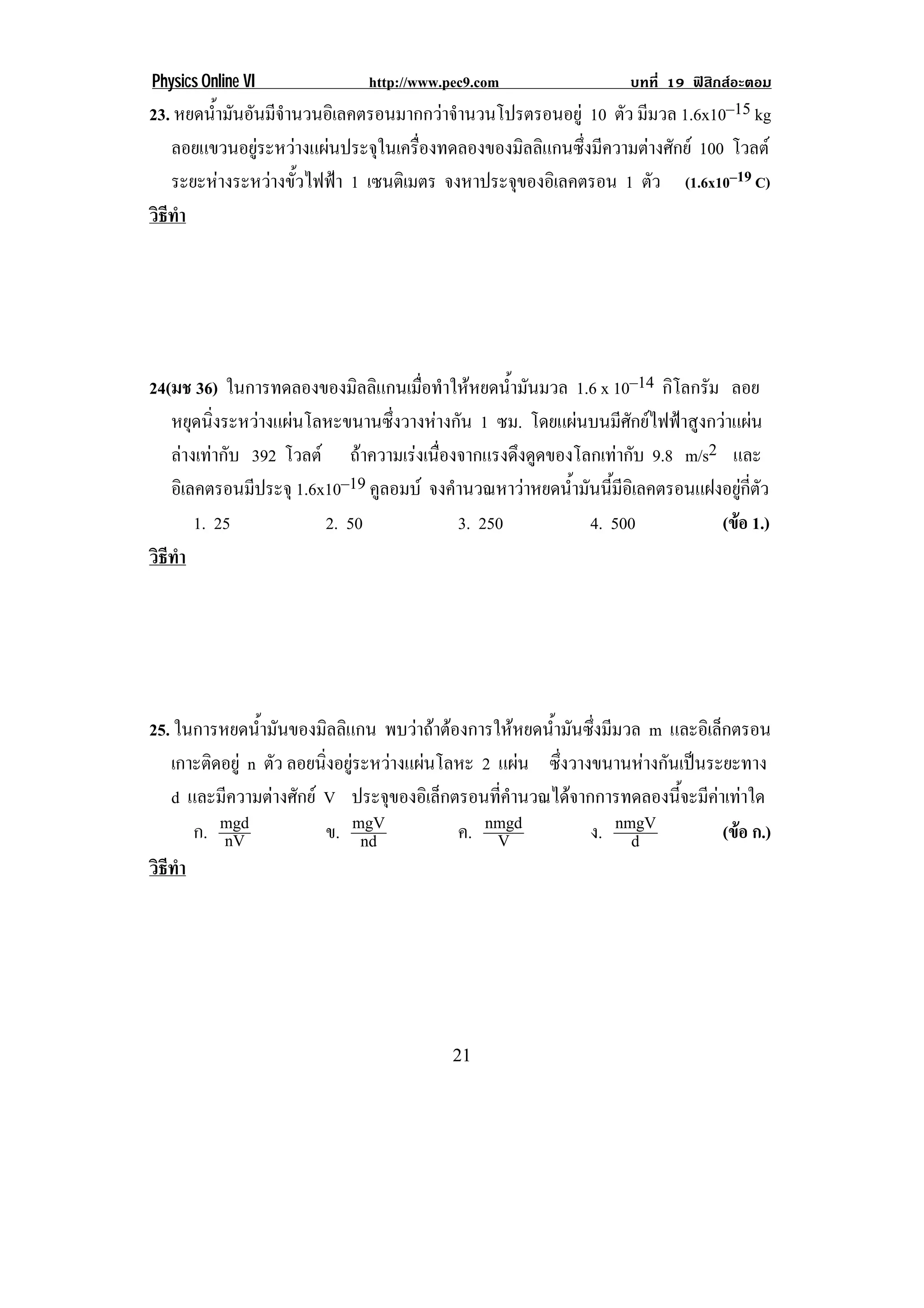 Physics Online VI              http://www.pec9.com                  บทที่ 19 ฟสิกสอะตอม
23. หยดนามนอนมจานวนอเิ ลคตรอนมากกวาจานวนโปรตรอนอยู 10 ตัว มีมวล 1.6x10–15 kg
        ํ้ ั ั ี ํ                        ํ
   ลอยแขวนอยูระหวางแผนประจุในเครื่องทดลองของมิลลิแกนซึ่งมีความตางศักย 100 โวลต
   ระยะหางระหวางขั้วไฟฟา 1 เซนตเิ มตร จงหาประจุของอิเลคตรอน 1 ตัว (1.6x10–19 C)
วธทา
 ิี ํ




24(มช 36) ในการทดลองของมิลลิแกนเมื่อทําใหหยดน้ํามันมวล 1.6 x 10–14 กิโลกรัม ลอย
   หยุดนิ่งระหวางแผนโลหะขนานซึ่งวางหางกัน 1 ซม. โดยแผนบนมีศักยไฟฟาสูงกวาแผน
   ลางเทากับ 392 โวลต ถาความเรงเนองจากแรงดงดดของโลกเทากบ 9.8 m/s2 และ
                                    ่ื         ึ ู            ั
   อิเลคตรอนมีประจุ 1.6x10–19 คูลอมบ จงคํานวณหาวาหยดน้ามันนีมอเิ ลคตรอนแฝงอยูกตว
                                                        ํ     ้ ี                  ่ี ั
       1. 25            2. 50             3. 250           4. 500            (ขอ 1.)
                                                                                
วธทา
 ิี ํ




25. ในการหยดน้ํามันของมิลลิแกน พบวาถาตองการใหหยดน้ํามันซึ่งมีมวล m และอิเล็กตรอน
   เกาะติดอยู n ตัว ลอยนงอยระหวางแผนโลหะ 2 แผน ซึ่งวางขนานหางกันเปนระยะทาง
                         ่ิ ู       
! d และมีความตางศักย V ประจของอเิ ลกตรอนทคานวณไดจากการทดลองนจะมคาเทาใด
                                  ุ     ็      ่ี ํ                    ้ี ี  
      ก. mgd
          nV             ข. mgVnd         ค. nmgd
                                               V            ง. nmgVd           (ขอ ก.)
                                                                                 
วธทา
 ิี ํ




!                                          #"!
 
