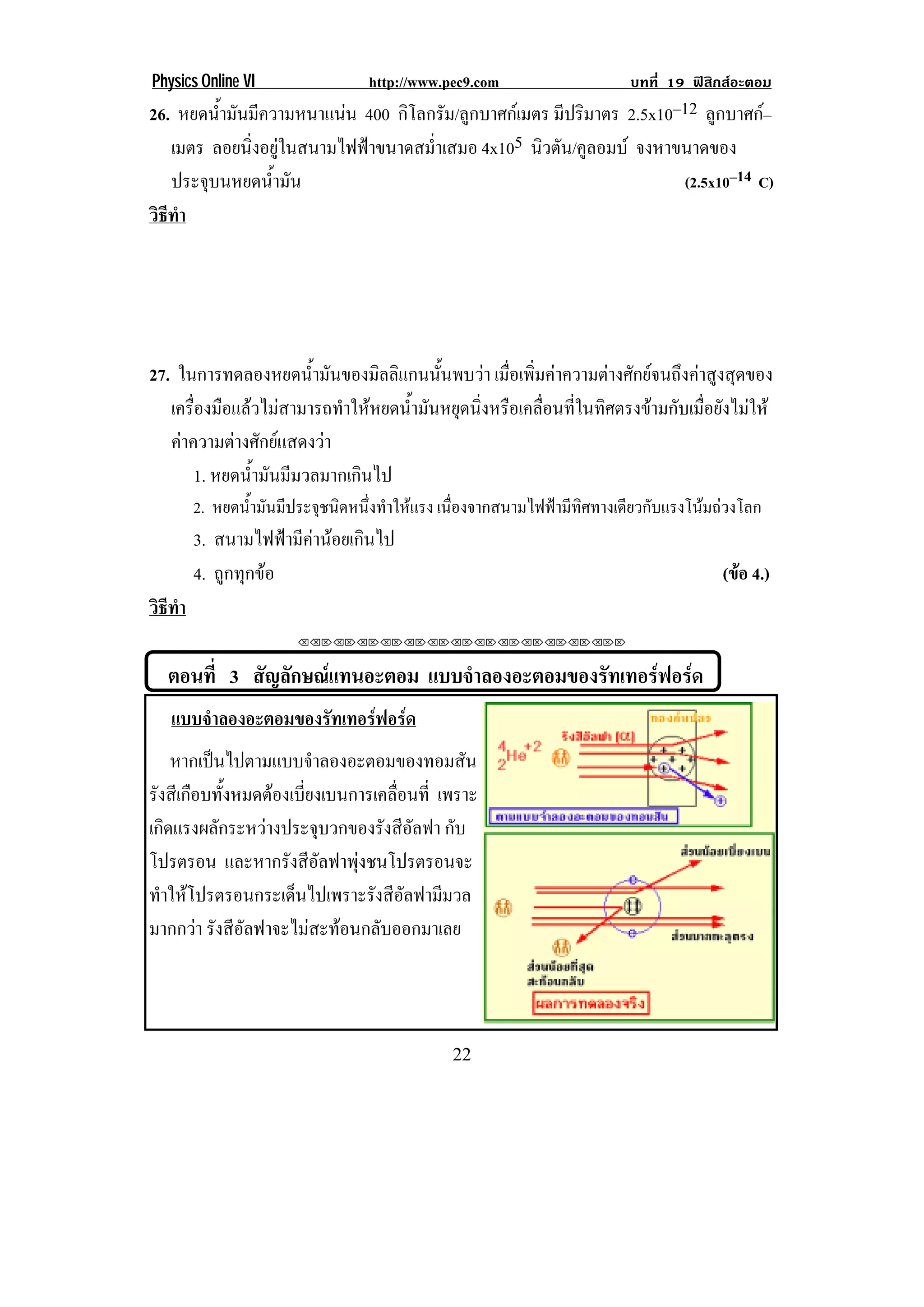 Physics Online VI                 http://www.pec9.com                    บทที่ 19 ฟสิกสอะตอม
26. หยดน้ํามันมีความหนาแนน 400 กิโลกรัม/ลูกบาศกเมตร มปรมาตร 2.5x10–12 ลูกบาศก–
                                                       ี ิ                       
   เมตร ลอยนิ่งอยูในสนามไฟฟาขนาดสม่ําเสมอ 4x105 นิวตัน/คูลอมบ จงหาขนาดของ
   ประจุบนหยดน้ํามัน                                                  (2.5x10–14 C)
วธทา
 ิี ํ




27. ในการทดลองหยดน้ํามันของมิลลิแกนนั้นพบวา เมื่อเพิ่มคาความตางศักยจนถึงคาสูงสุดของ
   เครื่องมือแลวไมสามารถทําใหหยดน้ํามันหยุดนิ่งหรือเคลื่อนที่ในทิศตรงขามกับเมื่อยังไมให
   คาความตางศักยแสดงวา
       1. หยดน้ํามันมีมวลมากเกินไป
        2. หยดน้ํามันมีประจุชนิดหนึ่งทําใหแรง เนืองจากสนามไฟฟามีทศทางเดียวกับแรงโนมถวงโลก
                                                  ่                ิ
        3. สนามไฟฟามีคานอยเกินไป
        4. ถูกทุกขอ                                                                   (ขอ 4.)
                                                                                         
วธทา
 ิี ํ
                       !!"!"!"!"!"!"!"!"!"!"!"!"!""                     !

    ตอนที่ 3 สญลกษณแทนอะตอม แบบจาลองอะตอมของรทเทอรฟอรด
              ั ั              ํ            ั     
    แบบจาลองอะตอมของรทเทอรฟอรด!
        ํ            ั     
    หากเปนไปตามแบบจําลองอะตอมของทอมสัน
รงสเี กอบทงหมดตองเบยงเบนการเคลอนท่ี เพราะ
 ั ื ้ั            ่ี            ่ื
เกิดแรงผลักระหวางประจุบวกของรังสีอัลฟา กับ
โปรตรอน และหากรังสีอลฟาพุงชนโปรตรอนจะ
                        ั    
ทาใหโปรตรอนกระเดนไปเพราะรงสีอลฟามมวล
  ํ                 ็         ั ั     ี
มากกวา รังสีอัลฟาจะไมสะทอนกลับออกมาเลย
!




!                                             ##!
 